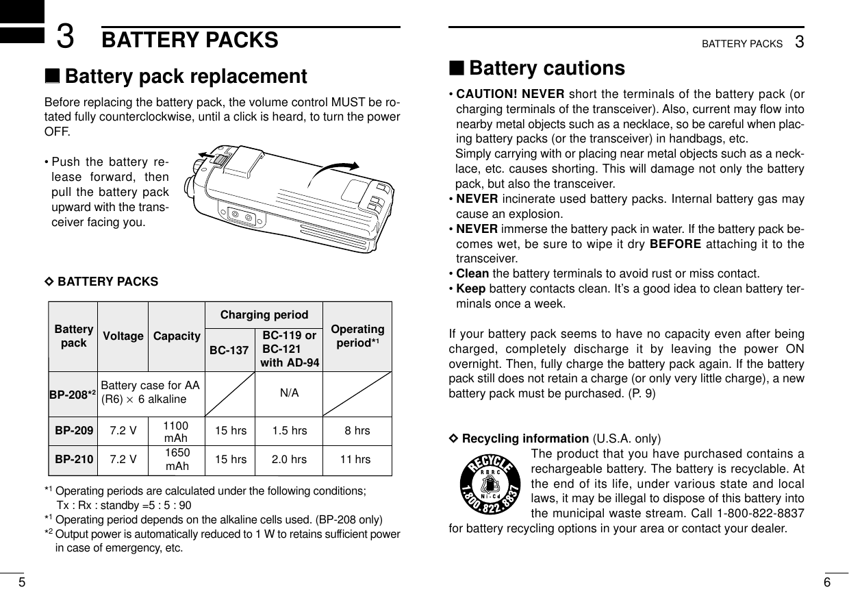 653BATTERY PACKS3BATTERY PACKS‘‘Battery cautions• CAUTION! NEVER short the terminals of the battery pack (orcharging terminals of the transceiver). Also, current may ﬂow intonearby metal objects such as a necklace, so be careful when plac-ing battery packs (or the transceiver) in handbags, etc.Simply carrying with or placing near metal objects such as a neck-lace, etc. causes shorting. This will damage not only the batterypack, but also the transceiver.• NEVER incinerate used battery packs. Internal battery gas maycause an explosion.• NEVER immerse the battery pack in water. If the battery pack be-comes wet, be sure to wipe it dry BEFORE attaching it to thetransceiver.• Clean the battery terminals to avoid rust or miss contact.• Keep battery contacts clean. It’s a good idea to clean battery ter-minals once a week.If your battery pack seems to have no capacity even after beingcharged, completely discharge it by leaving the power ONovernight. Then, fully charge the battery pack again. If the batterypack still does not retain a charge (or only very little charge), a newbattery pack must be purchased. (P. 9)DDRecycling information (U.S.A. only)The product that you have purchased contains arechargeable battery. The battery is recyclable. Atthe end of its life, under various state and locallaws, it may be illegal to dispose of this battery intothe municipal waste stream. Call 1-800-822-8837for battery recycling options in your area or contact your dealer.‘‘Battery pack replacementBefore replacing the battery pack, the volume control MUST be ro-tated fully counterclockwise, until a click is heard, to turn the powerOFF.•Push the battery re-lease forward, thenpull the battery packupward with the trans-ceiver facing you.DDBATTERY PACKS*1Operating periods are calculated under the following conditions;Tx : Rx : standby =5 : 5 : 90*1Operating period depends on the alkaline cells used. (BP-208 only)*2Output power is automatically reduced to 1 W to retains sufﬁcient powerin case of emergency, etc.yrettaB kcap egatloV yticapaCdoirepgnigrahC gnitarepO *doirep1BC-137ro911-CB 121-CB 49-DAhtiwBP-208*2AArofesacyrettaB)6R( ×enilakla6 A/N902-PB V2.71100srh51srh5.1srh8012-PB V2.7 0561 hAm srh51srh0.2srh111100mAh