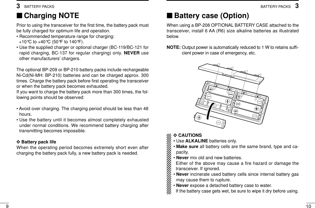 103BATTERY PACKS93BATTERY PACKS‘‘Charging NOTEPrior to using the transceiver for the ﬁrst time, the battery pack mustbe fully charged for optimum life and operation.• Recommended temperature range for charging: +10°C to +40°C (50°F to 140°F).• Use the supplied charger or optional charger (BC-119/BC-121 forrapid charging, BC-137 for regular charging) only. NEVER useother manufacturers’chargers.The optional BP-209 or BP-210 battery packs include rechargeableNi-Cd(Ni-MH: BP-210) batteries and can be charged approx. 300times. Charge the battery pack before ﬁrst operating the transceiveror when the battery pack becomes exhausted.If you want to charge the battery pack more than 300 times, the fol-lowing points should be observed:• Avoid over charging. The charging period should be less than 48hours.• Use the battery until it becomes almost completely exhaustedunder normal conditions. We recommend battery charging aftertransmitting becomes impossible.DDBattery pack lifeWhen the operating period becomes extremely short even aftercharging the battery pack fully, a new battery pack is needed.‘‘Battery case (Option)When using a BP-208 OPTIONAL BATTERY CASE attached to thetransceiver, install 6 AA (R6) size alkaline batteries as illustratedbelow.NOTE: Output power is automatically reduced to 1 W to retains sufﬁ-cient power in case of emergency, etc.DDCAUTIONS• Use ALKALINE batteries only.• Make sure all battery cells are the same brand, type and ca-pacity.• Never mix old and new batteries.Either of the above may cause a fire hazard or damage thetransceiver. If ignored.• Never incinerate used battery cells since internal battery gasmay cause them to rupture.• Never expose a detached battery case to water.If the battery case gets wet, be sure to wipe it dry before using.