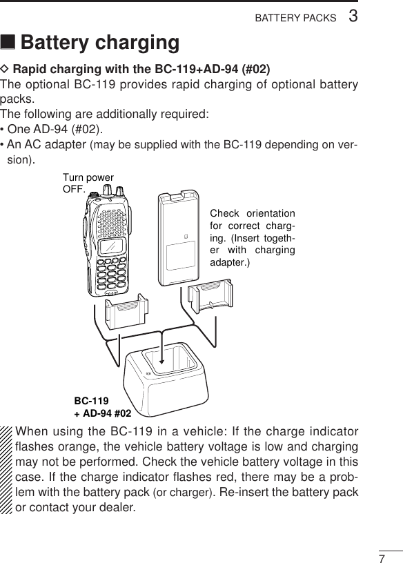 73BATTERY PACKS‘‘Battery chargingDRapid charging with the BC-119+AD-94 (#02)The optional BC-119 provides rapid charging of optional batterypacks.The following are additionally required:• One AD-94 (#02).• An AC adapter (may be supplied with the BC-119 depending on ver-sion).When using the BC-119 in a vehicle: If the charge indicatorﬂashes orange, the vehicle battery voltage is low and chargingmay not be performed. Check the vehicle battery voltage in thiscase. If the charge indicator ﬂashes red, there may be a prob-lem with the battery pack (or charger). Re-insert the battery packor contact your dealer.BC-119+ AD-94 #02Check orientation for correct charg-ing. (Insert togeth-er with charging adapter.)Turn powerOFF.