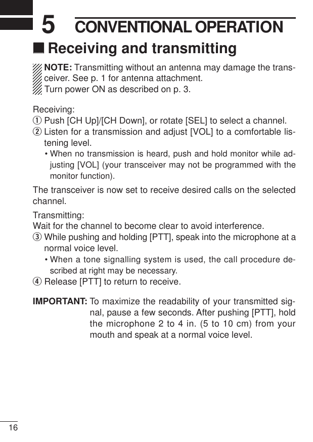 165CONVENTIONAL OPERATION‘‘Receiving and transmittingNOTE: Transmitting without an antenna may damage the trans-ceiver. See p. 1 for antenna attachment.Turn power ON as described on p. 3.Receiving:qPush [CH Up]/[CH Down], or rotate [SEL] to select a channel.wListen for a transmission and adjust [VOL] to a comfortable lis-tening level.• When no transmission is heard, push and hold monitor while ad-justing [VOL] (your transceiver may not be programmed with themonitor function).The transceiver is now set to receive desired calls on the selectedchannel.Transmitting:Wait for the channel to become clear to avoid interference.eWhile pushing and holding [PTT], speak into the microphone at anormal voice level.• When a tone signalling system is used, the call procedure de-scribed at right may be necessary.rRelease [PTT] to return to receive.IMPORTANT: To maximize the readability of your transmitted sig-nal, pause a few seconds. After pushing [PTT], holdthe microphone 2 to 4 in. (5 to 10 cm) from yourmouth and speak at a normal voice level.