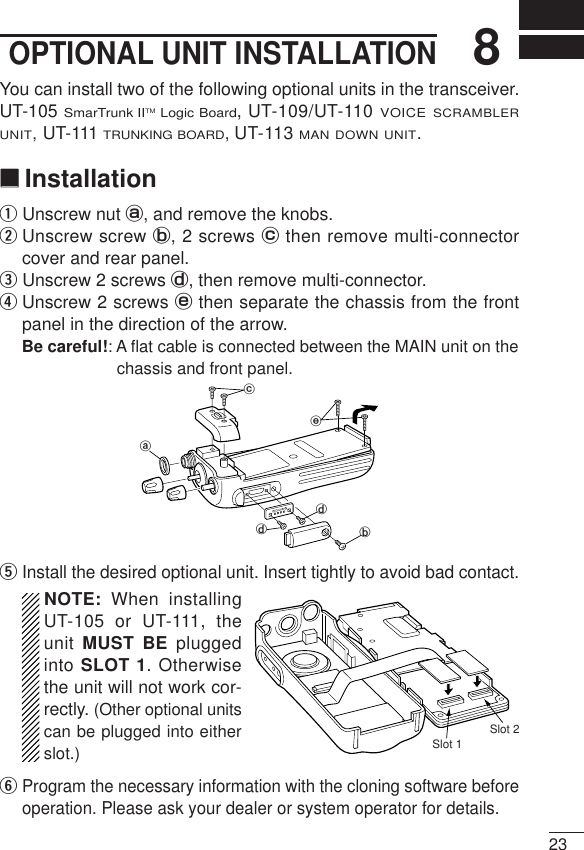 238OPTIONAL UNIT INSTALLATIONYou can install two of the following optional units in the transceiver.UT-105 SmarTrunk IITMLogic Board, UT-109/UT-110 VOICE SCRAMBLERUNIT,UT-111 TRUNKING BOARD,UT-113 MAN DOWN UNIT.‘‘InstallationqUnscrew nut a, and remove the knobs.wUnscrew screw b, 2 screws cthen remove multi-connectorcover and rear panel.eUnscrew 2 screws d, then remove multi-connector. rUnscrew 2 screws ethen separate the chassis from the frontpanel in the direction of the arrow.Be careful!: A ﬂat cable is connected between the MAIN unit on thechassis and front panel.tInstall the desired optional unit. Insert tightly to avoid bad contact.NOTE: When installingUT-105 or UT-111, theunit MUST BE pluggedinto SLOT 1. Otherwisethe unit will not work cor-rectly. (Other optional unitscan be plugged into eitherslot.)yProgram the necessary information with the cloning software beforeoperation. Please ask your dealer or system operator for details.abddceSlot 1Slot 2
