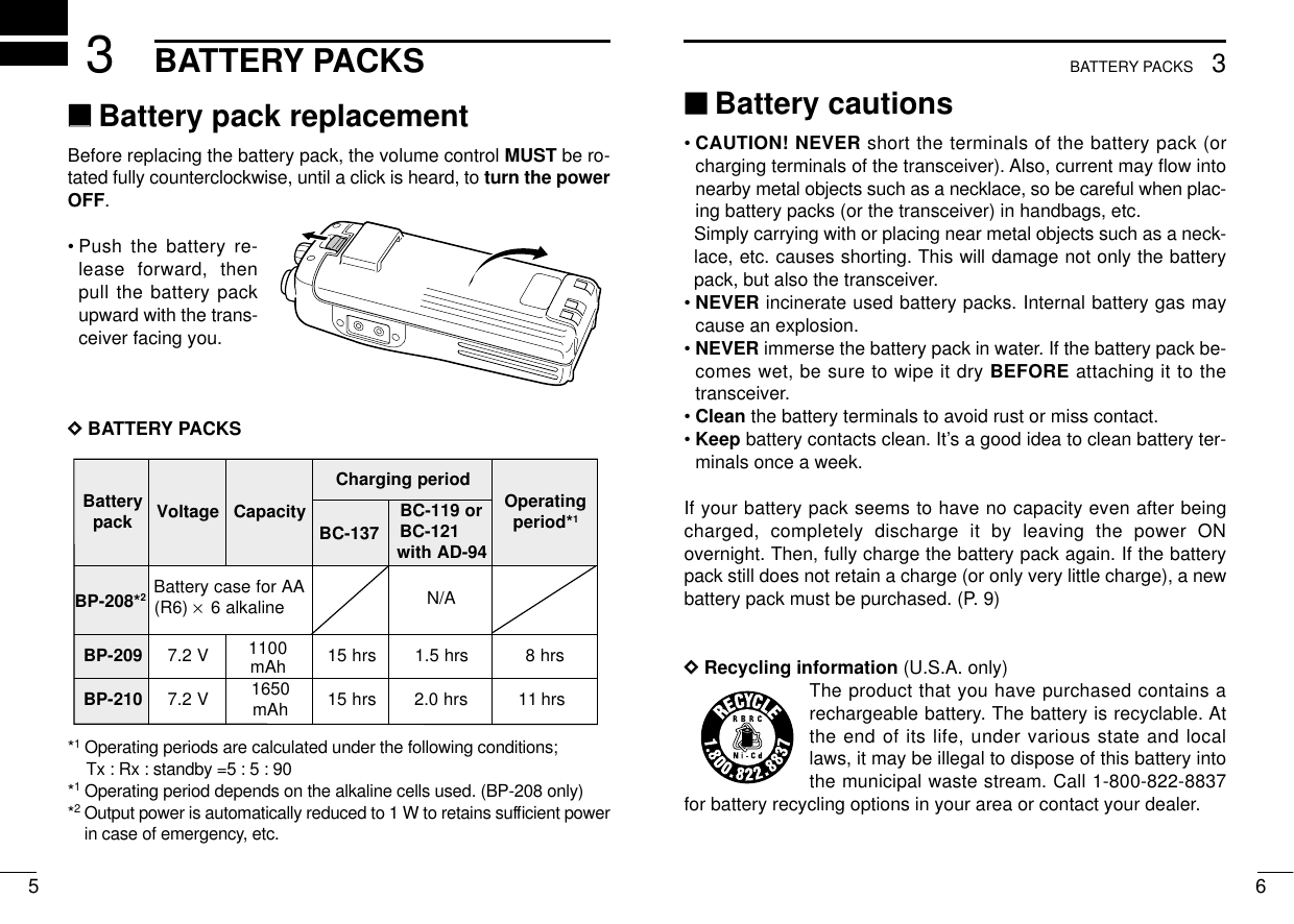 653BATTERY PACKS3BATTERY PACKS‘‘Battery cautions• CAUTION! NEVER short the terminals of the battery pack (orcharging terminals of the transceiver). Also, current may ﬂow intonearby metal objects such as a necklace, so be careful when plac-ing battery packs (or the transceiver) in handbags, etc.Simply carrying with or placing near metal objects such as a neck-lace, etc. causes shorting. This will damage not only the batterypack, but also the transceiver.• NEVER incinerate used battery packs. Internal battery gas maycause an explosion.• NEVER immerse the battery pack in water. If the battery pack be-comes wet, be sure to wipe it dry BEFORE attaching it to thetransceiver.• Clean the battery terminals to avoid rust or miss contact.• Keep battery contacts clean. It’s a good idea to clean battery ter-minals once a week.If your battery pack seems to have no capacity even after beingcharged, completely discharge it by leaving the power ONovernight. Then, fully charge the battery pack again. If the batterypack still does not retain a charge (or only very little charge), a newbattery pack must be purchased. (P. 9)DDRecycling information (U.S.A. only)The product that you have purchased contains arechargeable battery. The battery is recyclable. Atthe end of its life, under various state and locallaws, it may be illegal to dispose of this battery intothe municipal waste stream. Call 1-800-822-8837for battery recycling options in your area or contact your dealer.‘‘Battery pack replacementBefore replacing the battery pack, the volume control MUST be ro-tated fully counterclockwise, until a click is heard, to turn the powerOFF.•Push the battery re-lease forward, thenpull the battery packupward with the trans-ceiver facing you.DDBATTERY PACKS*1Operating periods are calculated under the following conditions;Tx : Rx : standby =5 : 5 : 90*1Operating period depends on the alkaline cells used. (BP-208 only)*2Output power is automatically reduced to 1 W to retains sufﬁcient powerin case of emergency, etc.yrettaB kcap egatloV yticapaCdoirepgnigrahC gnitarepO *doirep1BC-137ro911-CB 121-CB 49-DAhtiwBP-208*2AArofesacyrettaB)6R( ×enilakla6 A/N902-PB V2.71100srh51srh5.1srh8012-PB V2.7 0561 hAm srh51srh0.2srh111100mAh