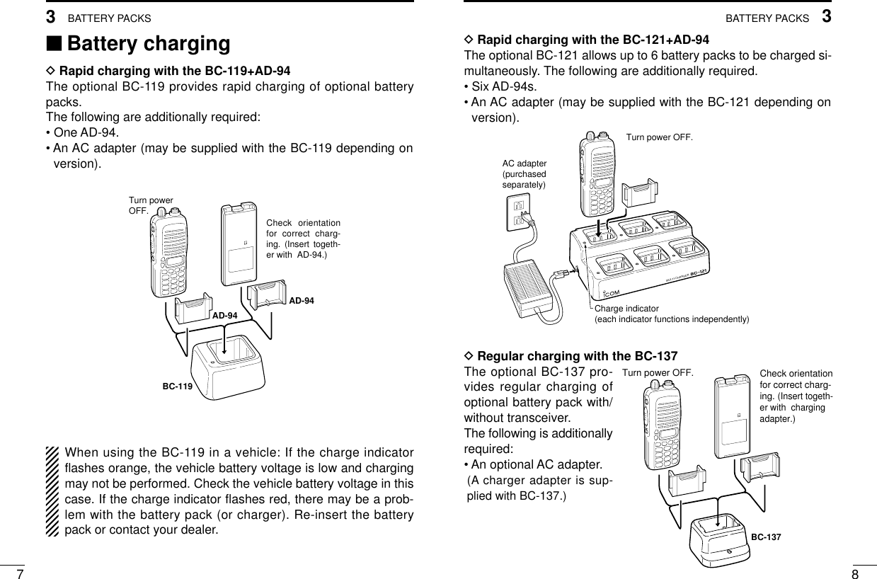 83BATTERY PACKS73BATTERY PACKS‘‘Battery chargingDRapid charging with the BC-119+AD-94The optional BC-119 provides rapid charging of optional batterypacks.The following are additionally required:• One AD-94.• An AC adapter (may be supplied with the BC-119 depending onversion).When using the BC-119 in a vehicle: If the charge indicatorﬂashes orange, the vehicle battery voltage is low and chargingmay not be performed. Check the vehicle battery voltage in thiscase. If the charge indicator ﬂashes red, there may be a prob-lem with the battery pack (or charger). Re-insert the batterypack or contact your dealer.DRapid charging with the BC-121+AD-94The optional BC-121 allows up to 6 battery packs to be charged si-multaneously. The following are additionally required.• Six AD-94s.• An AC adapter (may be supplied with the BC-121 depending onversion).DRegular charging with the BC-137The optional BC-137 pro-vides regular charging ofoptional battery pack with/without transceiver.The following is additionallyrequired:• An optional AC adapter.(A charger adapter is sup-plied with BC-137.)BC-119Check orientation for correct charg-ing. (Insert togeth-er with  AD-94.)Turn powerOFF.AD-94AD-94MULTI-CHARGERAC adapter(purchasedseparately)Charge indicator(each indicator functions independently)Turn power OFF.Check orientation for correct charg-ing. (Insert togeth-er with  charging adapter.)Turn power OFF.BC-137