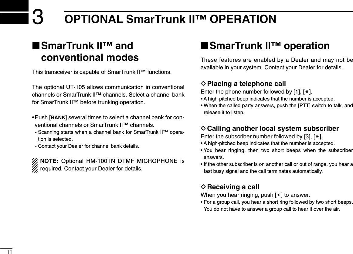 113OPTIONAL SmarTrunk II™ OPERATION■SmarTrunk II™ and conventional modesThis transceiver is capable of SmarTrunk II™ functions.The optional UT-105 allows communication in conventionalchannels or SmarTrunk II™ channels. Select a channel bankfor SmarTrunk II™ before trunking operation.• Push [BANK] several times to select a channel bank for con-ventional channels or SmarTrunk II™ channels.- Scanning starts when a channel bank for SmarTrunk II™ opera-tion is selected.- Contact your Dealer for channel bank details.NOTE: Optional HM-100TN DTMF MICROPHONE isrequired. Contact your Dealer for details.■SmarTrunk II™ operationThese features are enabled by a Dealer and may not beavailable in your system. Contact your Dealer for details.DPlacing a telephone callEnter the phone number followed by [1], [M].• A high-pitched beep indicates that the number is accepted.• When the called party answers, push the [PTT] switch to talk, andrelease it to listen.DCalling another local system subscriberEnter the subscriber number followed by [3], [M].• A high-pitched beep indicates that the number is accepted.• You hear ringing, then two short beeps when the subscriberanswers.• If the other subscriber is on another call or out of range, you hear afast busy signal and the call terminates automatically.DReceiving a callWhen you hear ringing, push [M] to answer.• For a group call, you hear a short ring followed by two short beeps.You do not have to answer a group call to hear it over the air.