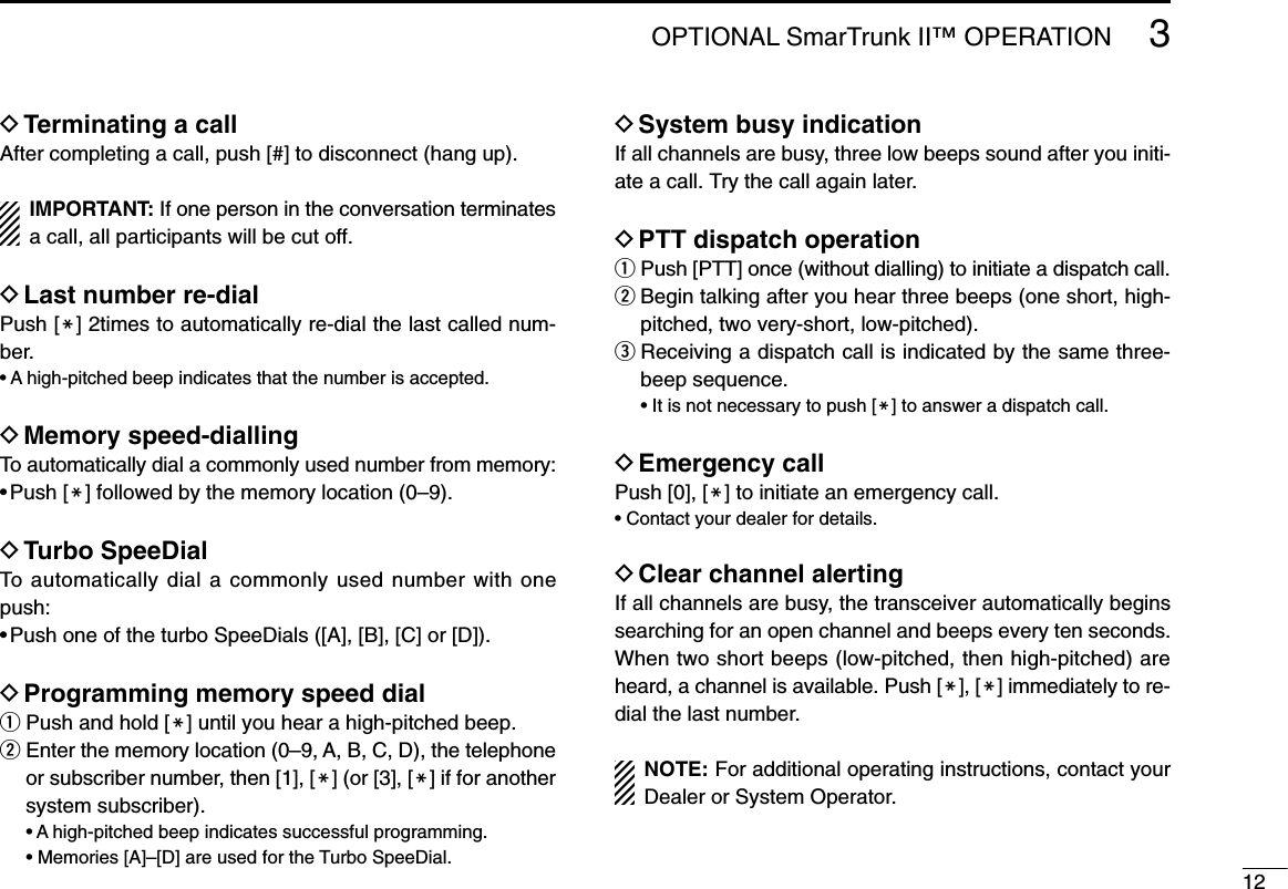 123OPTIONAL SmarTrunk II™ OPERATIONDTerminating a callAfter completing a call, push [#] to disconnect (hang up).IMPORTANT: If one person in the conversation terminatesa call, all participants will be cut off.DLast number re-dialPush [M] 2times to automatically re-dial the last called num-ber.• A high-pitched beep indicates that the number is accepted.DMemory speed-diallingTo automatically dial a commonly used number from memory:• Push [M] followed by the memory location (0–9).DTurbo SpeeDialTo automatically dial a commonly used number with onepush:• Push one of the turbo SpeeDials ([A], [B], [C] or [D]).DProgramming memory speed dialqPush and hold [M] until you hear a high-pitched beep.wEnter the memory location (0–9, A, B, C, D), the telephoneor subscriber number, then [1], [M] (or [3], [M] if for anothersystem subscriber).• A high-pitched beep indicates successful programming.• Memories [A]–[D] are used for the Turbo SpeeDial.DSystem busy indicationIf all channels are busy, three low beeps sound after you initi-ate a call. Try the call again later.DPTT dispatch operationqPush [PTT] once (without dialling) to initiate a dispatch call.wBegin talking after you hear three beeps (one short, high-pitched, two very-short, low-pitched).eReceiving a dispatch call is indicated by the same three-beep sequence.• It is not necessary to push [M] to answer a dispatch call.DEmergency callPush [0], [M] to initiate an emergency call.• Contact your dealer for details.DClear channel alertingIf all channels are busy, the transceiver automatically beginssearching for an open channel and beeps every ten seconds.When two short beeps (low-pitched, then high-pitched) areheard, a channel is available. Push [M], [M] immediately to re-dial the last number.NOTE: For additional operating instructions, contact yourDealer or System Operator.