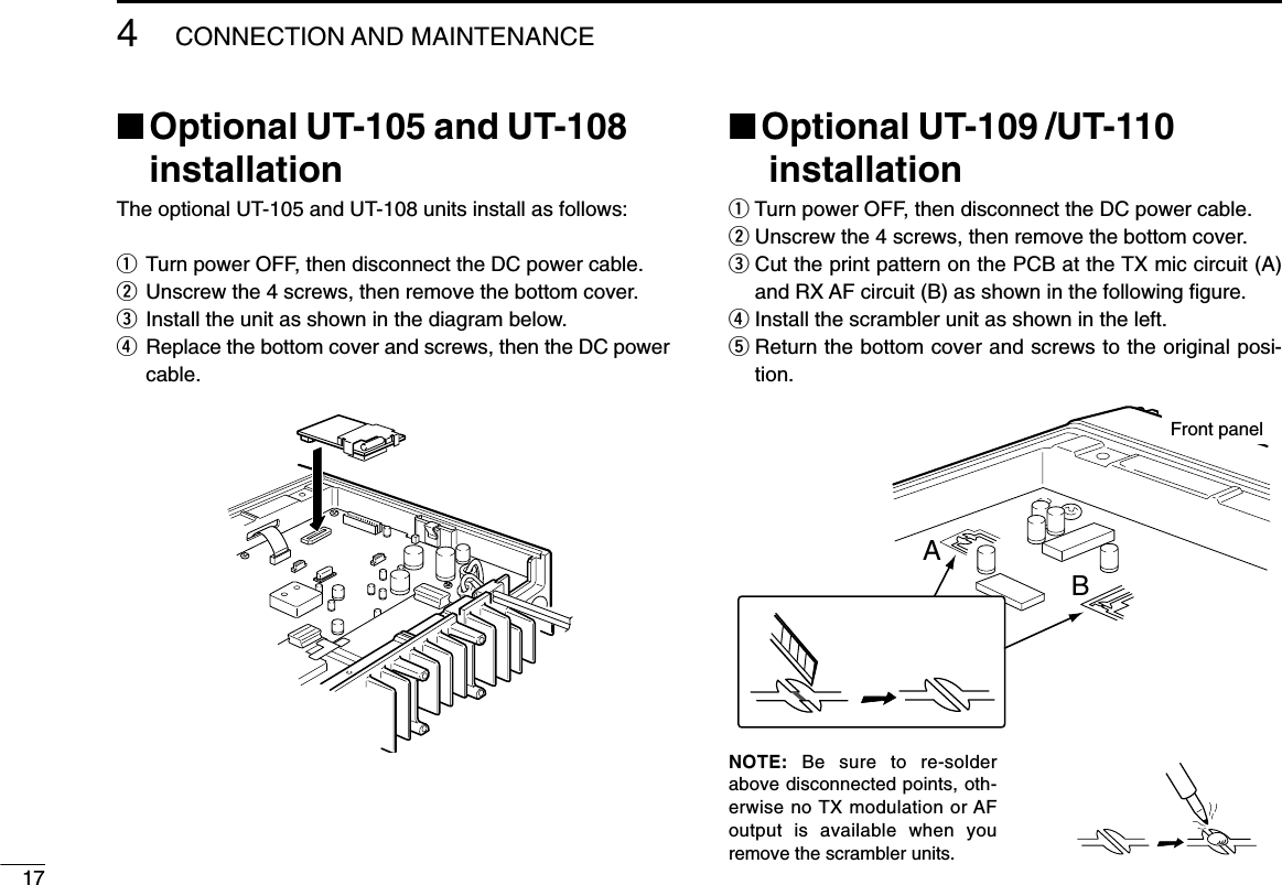 174CONNECTION AND MAINTENANCE■Optional UT-105 and UT-108installationThe optional UT-105 and UT-108 units install as follows:qTurn power OFF, then disconnect the DC power cable.wUnscrew the 4 screws, then remove the bottom cover.eInstall the unit as shown in the diagram below.rReplace the bottom cover and screws, then the DC powercable.■Optional UT-109 /UT-110installationqTurn power OFF, then disconnect the DC power cable.wUnscrew the 4 screws, then remove the bottom cover.eCut the print pattern on the PCB at the TX mic circuit (A)and RX AF circuit (B) as shown in the following ﬁgure.rInstall the scrambler unit as shown in the left.tReturn the bottom cover and screws to the original posi-tion.NOTE: Be sure to re-solderabove disconnected points, oth-erwise no TX modulation or AFoutput is available when youremove the scrambler units.ABFront panel