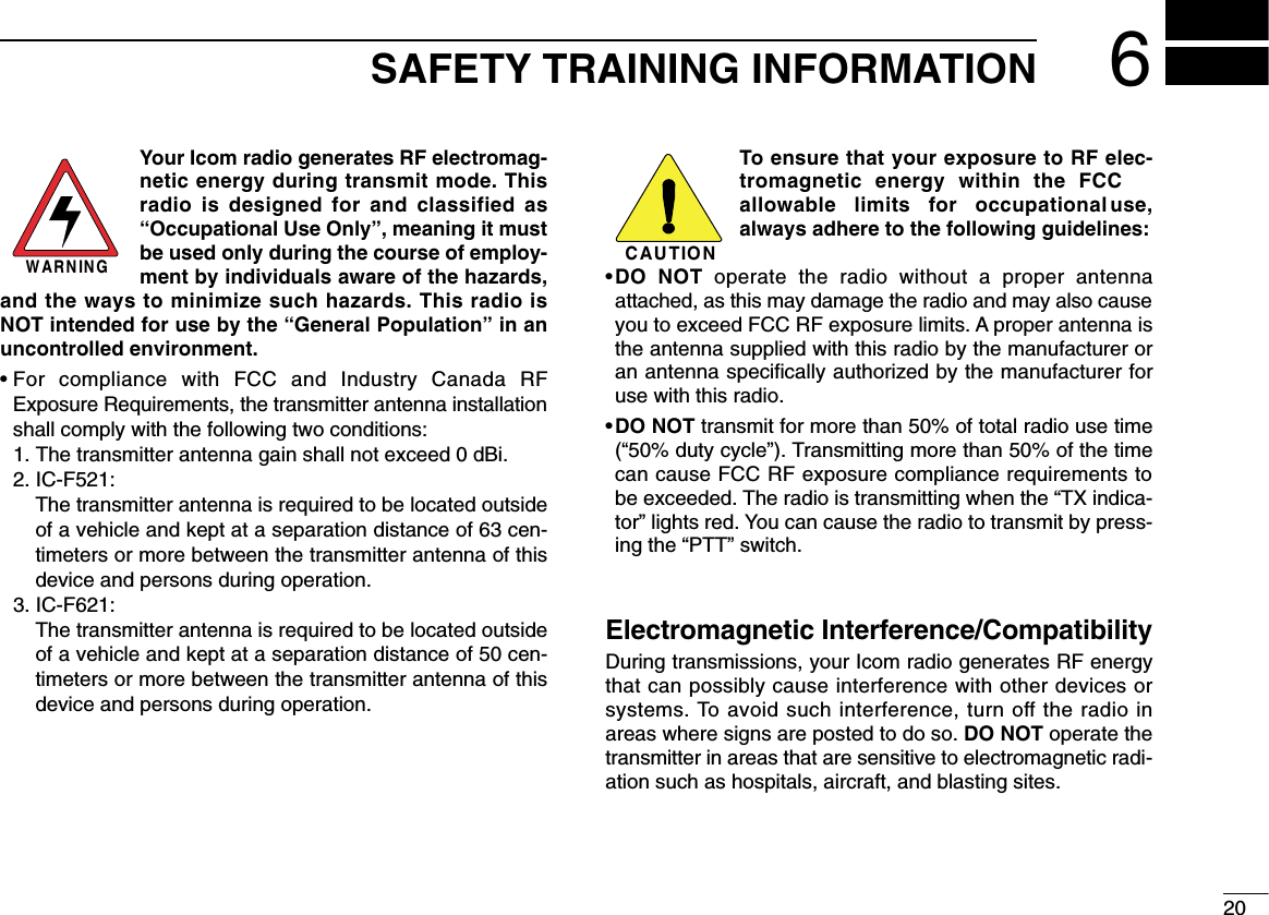 200206SAFETY TRAINING INFORMATIONYour Icom radio generates RF electromag-netic energy during transmit mode. Thisradio is designed for and classified as“Occupational Use Only”, meaning it mustbe used only during the course of employ-ment by individuals aware of the hazards,and the ways to minimize such hazards. This radio isNOT intended for use by the “General Population” in anuncontrolled environment.• For compliance with FCC and Industry Canada RFExposure Requirements, the transmitter antenna installationshall comply with the following two conditions:1. The transmitter antenna gain shall not exceed 0 dBi.2. IC-F521:The transmitter antenna is required to be located outsideof a vehicle and kept at a separation distance of 63 cen-timeters or more between the transmitter antenna of thisdevice and persons during operation.3. IC-F621:The transmitter antenna is required to be located outsideof a vehicle and kept at a separation distance of 50 cen-timeters or more between the transmitter antenna of thisdevice and persons during operation.To ensure that your exposure to RF elec-tromagnetic energy within the FCCallowable limits for occupational use,always adhere to the following guidelines:•DO NOT operate the radio without a proper antennaattached, as this may damage the radio and may also causeyou to exceed FCC RF exposure limits. A proper antenna isthe antenna supplied with this radio by the manufacturer oran antenna speciﬁcally authorized by the manufacturer foruse with this radio.•DO NOT transmit for more than 50% of total radio use time(“50% duty cycle”). Transmitting more than 50% of the timecan cause FCC RF exposure compliance requirements tobe exceeded. The radio is transmitting when the “TX indica-tor” lights red. You can cause the radio to transmit by press-ing the “PTT” switch.Electromagnetic Interference/CompatibilityDuring transmissions, your Icom radio generates RF energythat can possibly cause interference with other devices orsystems. To avoid such interference, turn off the radio inareas where signs are posted to do so. DO NOT operate thetransmitter in areas that are sensitive to electromagnetic radi-ation such as hospitals, aircraft, and blasting sites.WARNINGCAUTION