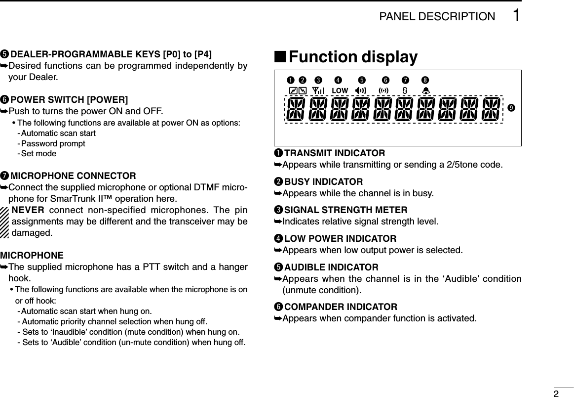 21PANEL DESCRIPTIONtDEALER-PROGRAMMABLE KEYS [P0] to [P4]➥Desired functions can be programmed independently byyour Dealer.yPOWER SWITCH [POWER]➥Push to turns the power ON and OFF.• The following functions are available at power ON as options:- Automatic scan start- Password prompt- Set modeuMICROPHONE CONNECTOR➥Connect the supplied microphone or optional DTMF micro-phone for SmarTrunk II™ operation here.NEVER connect non-specified microphones. The pinassignments may be different and the transceiver may bedamaged.MICROPHONE➥The supplied microphone has a PTT switch and a hangerhook.• The following functions are available when the microphone is onor off hook:- Automatic scan start when hung on.- Automatic priority channel selection when hung off.- Sets to ‘Inaudible’ condition (mute condition) when hung on.- Sets to ‘Audible’ condition (un-mute condition) when hung off.■Function displayqTRANSMIT INDICATOR➥Appears while transmitting or sending a 2/5tone code.wBUSY INDICATOR➥Appears while the channel is in busy.eSIGNAL STRENGTH METER➥Indicates relative signal strength level.rLOW POWER INDICATOR➥Appears when low output power is selected.tAUDIBLE INDICATOR➥Appears when the channel is in the ‘Audible’ condition(unmute condition).yCOMPANDER INDICATOR➥Appears when compander function is activated.q w  e   r    t    y   u   io