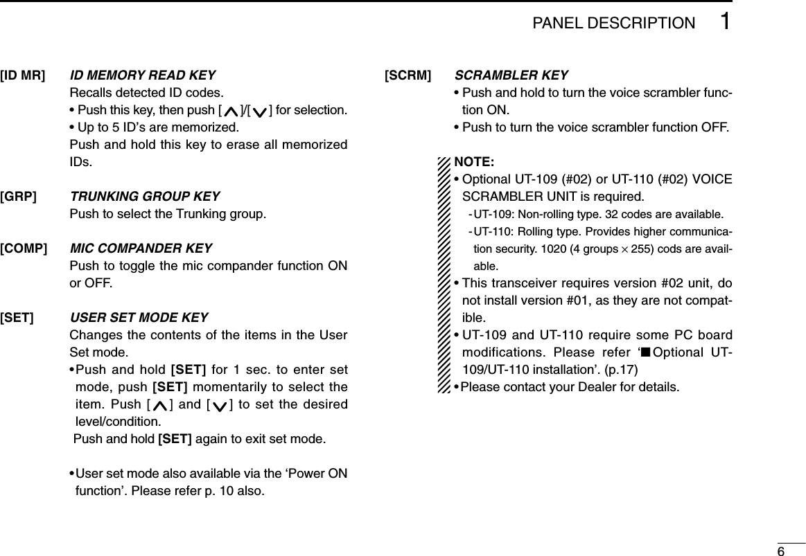 61PANEL DESCRIPTIONID MEMORY READ KEYRecalls detected ID codes. • Push this key, then push [ ]/[ ] for selection.• Up to 5 ID’s are memorized.Push and hold this key to erase all memorizedIDs.TRUNKING GROUP KEYPush to select the Trunking group.MIC COMPANDER KEYPush to toggle the mic compander function ONor OFF.USER SET MODE KEYChanges the contents of the items in the UserSet mode.•Push and hold [SET] for 1 sec. to enter setmode, push [SET] momentarily to select theitem. Push [ ] and [ ] to set the desiredlevel/condition.Push and hold [SET] again to exit set mode.• User set mode also available via the ‘Power ONfunction’. Please refer p. 10 also.[ID MR][GRP][COMP][SET]SCRAMBLER KEY• Push and hold to turn the voice scrambler func-tion ON.• Push to turn the voice scrambler function OFF.NOTE:• Optional UT-109 (#02) or UT-110 (#02) VOICESCRAMBLER UNIT is required.-UT-109: Non-rolling type. 32 codes are available.-UT-110: Rolling type. Provides higher communica-tion security. 1020 (4 groups ×255) cods are avail-able.• This transceiver requires version #02 unit, donot install version #01, as they are not compat-ible.• UT-109 and UT-110 require some PC boardmodifications. Please refer ‘■Optional UT-109/UT-110 installation’. (p.17)• Please contact your Dealer for details.[SCRM]