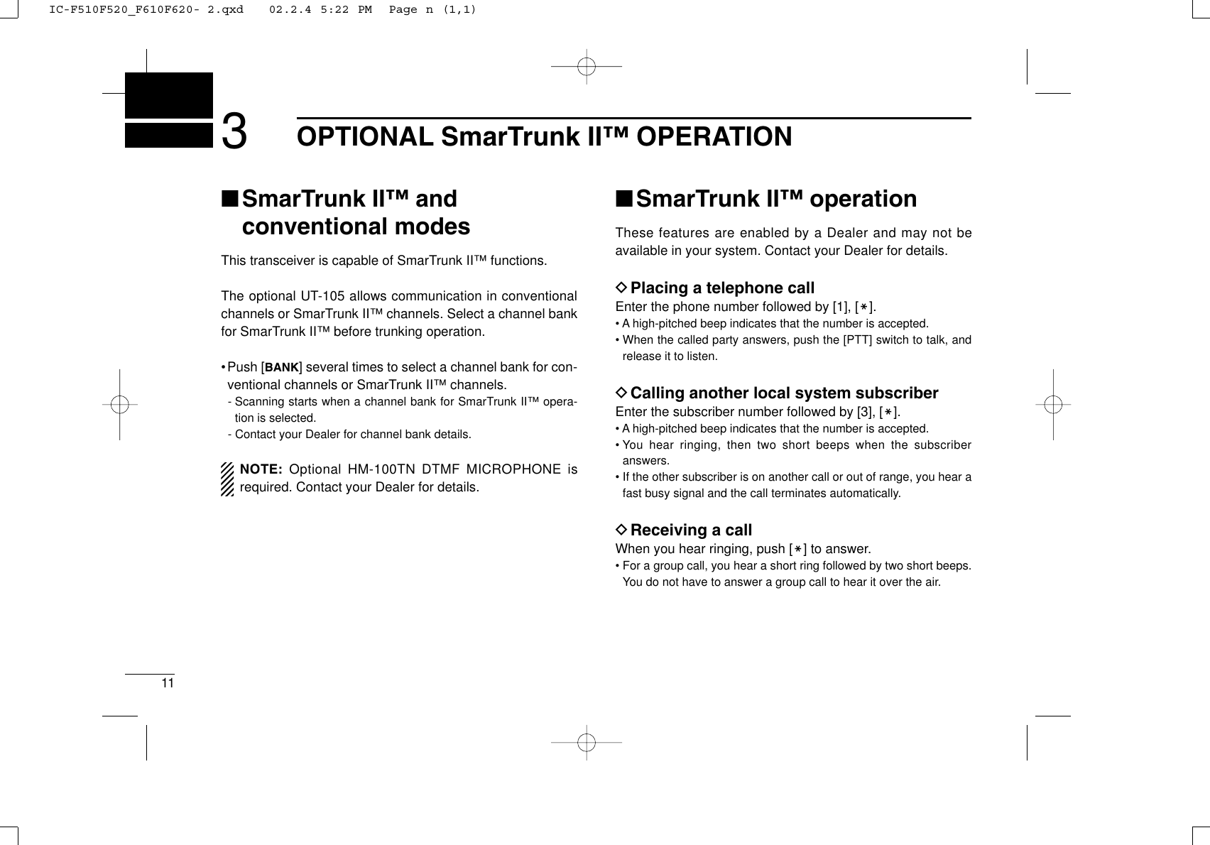 113OPTIONAL SmarTrunk II™ OPERATION■SmarTrunk II™ and conventional modesThis transceiver is capable of SmarTrunk II™ functions.The optional UT-105 allows communication in conventionalchannels or SmarTrunk II™ channels. Select a channel bankfor SmarTrunk II™ before trunking operation.•Push [BANK] several times to select a channel bank for con-ventional channels or SmarTrunk II™ channels.- Scanning starts when a channel bank for SmarTrunk II™ opera-tion is selected.- Contact your Dealer for channel bank details.NOTE: Optional HM-100TN DTMF MICROPHONE isrequired. Contact your Dealer for details.■SmarTrunk II™ operationThese features are enabled by a Dealer and may not beavailable in your system. Contact your Dealer for details.DPlacing a telephone callEnter the phone number followed by [1], [M].• A high-pitched beep indicates that the number is accepted.• When the called party answers, push the [PTT] switch to talk, andrelease it to listen.DCalling another local system subscriberEnter the subscriber number followed by [3], [M].• A high-pitched beep indicates that the number is accepted.• You hear ringing, then two short beeps when the subscriberanswers.• If the other subscriber is on another call or out of range, you hear afast busy signal and the call terminates automatically.DReceiving a callWhen you hear ringing, push [M] to answer.• For a group call, you hear a short ring followed by two short beeps.You do not have to answer a group call to hear it over the air.IC-F510F520_F610F620- 2.qxd   02.2.4 5:22 PM  Page n (1,1)