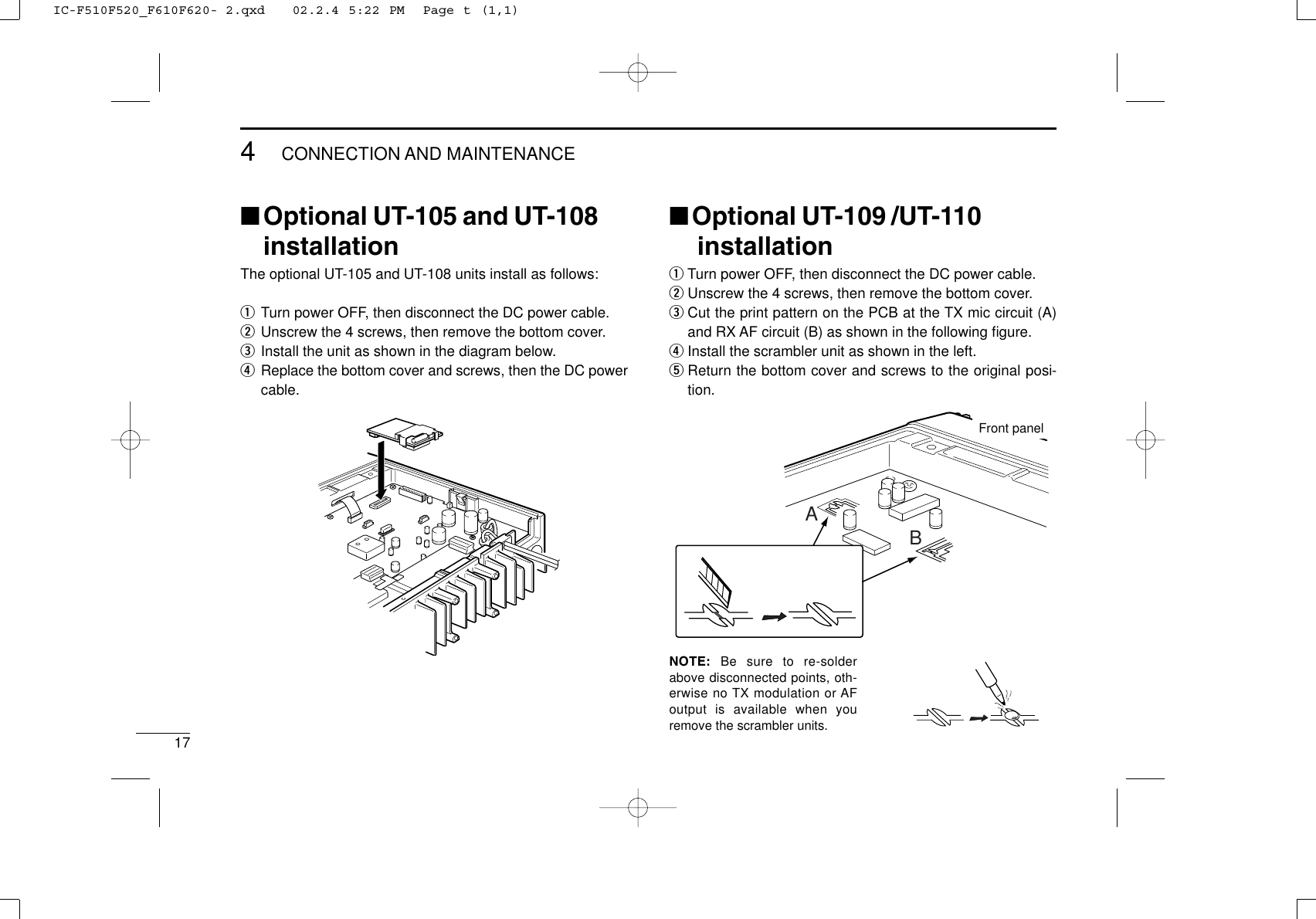 174CONNECTION AND MAINTENANCE■Optional UT-105 and UT-108installationThe optional UT-105 and UT-108 units install as follows:qTurn power OFF, then disconnect the DC power cable.wUnscrew the 4 screws, then remove the bottom cover.eInstall the unit as shown in the diagram below.rReplace the bottom cover and screws, then the DC powercable.■Optional UT-109 /UT-110installationqTurn power OFF, then disconnect the DC power cable.wUnscrew the 4 screws, then remove the bottom cover.eCut the print pattern on the PCB at the TX mic circuit (A)and RX AF circuit (B) as shown in the following ﬁgure.rInstall the scrambler unit as shown in the left.tReturn the bottom cover and screws to the original posi-tion.NOTE: Be sure to re-solderabove disconnected points, oth-erwise no TX modulation or AFoutput is available when youremove the scrambler units.ABFront panelIC-F510F520_F610F620- 2.qxd   02.2.4 5:22 PM  Page t (1,1)