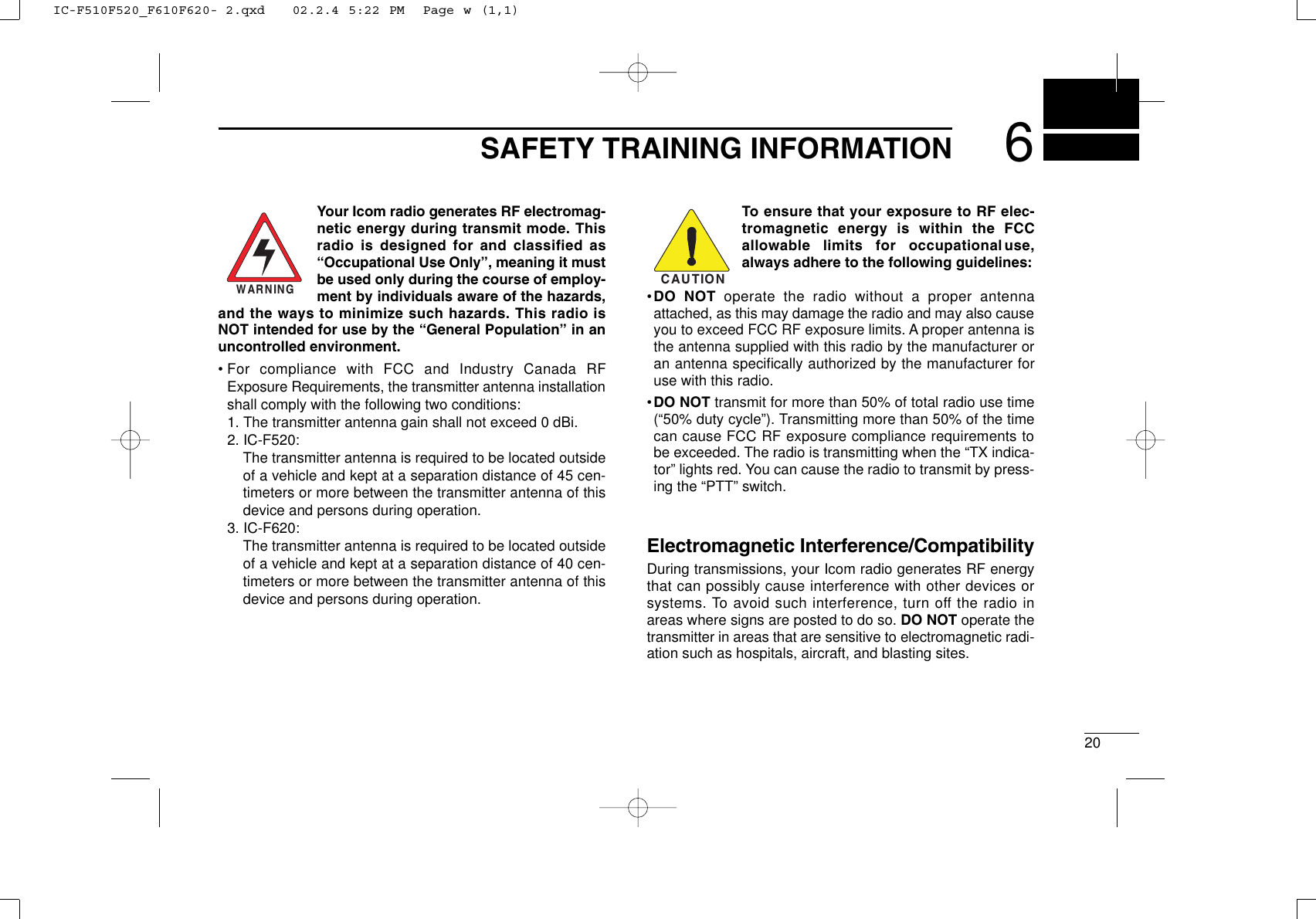 200206SAFETY TRAINING INFORMATIONYour Icom radio generates RF electromag-netic energy during transmit mode. Thisradio is designed for and classified as“Occupational Use Only”, meaning it mustbe used only during the course of employ-ment by individuals aware of the hazards,and the ways to minimize such hazards. This radio isNOT intended for use by the “General Population” in anuncontrolled environment.• For compliance with FCC and Industry Canada RFExposure Requirements, the transmitter antenna installationshall comply with the following two conditions:1. The transmitter antenna gain shall not exceed 0 dBi.2. IC-F520:The transmitter antenna is required to be located outsideof a vehicle and kept at a separation distance of 45 cen-timeters or more between the transmitter antenna of thisdevice and persons during operation.3. IC-F620:The transmitter antenna is required to be located outsideof a vehicle and kept at a separation distance of 40 cen-timeters or more between the transmitter antenna of thisdevice and persons during operation.To ensure that your exposure to RF elec-tromagnetic energy is within the FCCallowable limits for occupational use,always adhere to the following guidelines:•DO NOT operate the radio without a proper antennaattached, as this may damage the radio and may also causeyou to exceed FCC RF exposure limits. A proper antenna isthe antenna supplied with this radio by the manufacturer oran antenna speciﬁcally authorized by the manufacturer foruse with this radio.•DO NOT transmit for more than 50% of total radio use time(“50% duty cycle”). Transmitting more than 50% of the timecan cause FCC RF exposure compliance requirements tobe exceeded. The radio is transmitting when the “TX indica-tor” lights red. You can cause the radio to transmit by press-ing the “PTT” switch.Electromagnetic Interference/CompatibilityDuring transmissions, your Icom radio generates RF energythat can possibly cause interference with other devices orsystems. To avoid such interference, turn off the radio inareas where signs are posted to do so. DO NOT operate thetransmitter in areas that are sensitive to electromagnetic radi-ation such as hospitals, aircraft, and blasting sites.WARNINGCAUTIONIC-F510F520_F610F620- 2.qxd   02.2.4 5:22 PM  Page w (1,1)