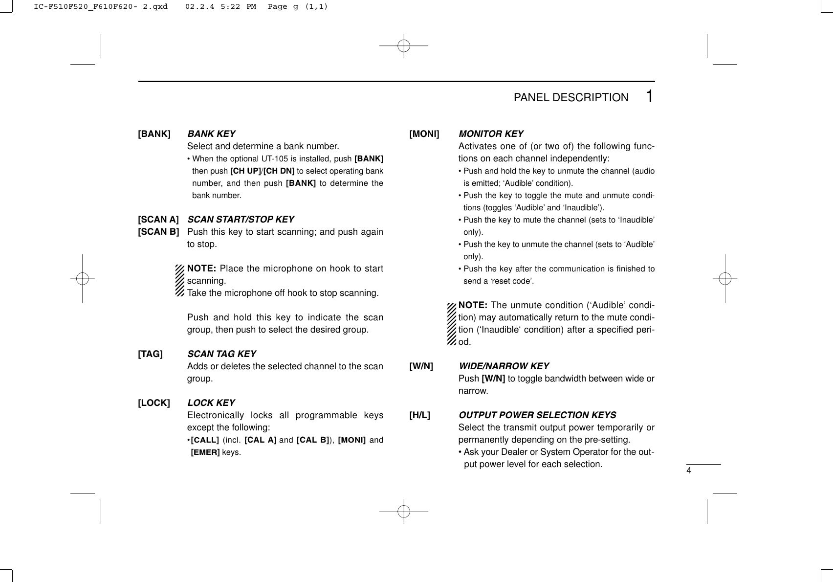 41PANEL DESCRIPTIONMONITOR KEYActivates one of (or two of) the following func-tions on each channel independently:• Push and hold the key to unmute the channel (audiois emitted; ‘Audible’ condition).• Push the key to toggle the mute and unmute condi-tions (toggles ‘Audible’ and ‘Inaudible’).• Push the key to mute the channel (sets to ‘Inaudible’only).• Push the key to unmute the channel (sets to ‘Audible’only).• Push the key after the communication is finished tosend a ‘reset code’.NOTE: The unmute condition (‘Audible’ condi-tion) may automatically return to the mute condi-tion (‘Inaudible‘ condition) after a speciﬁed peri-od.WIDE/NARROW KEYPush [W/N] to toggle bandwidth between wide ornarrow.OUTPUT POWER SELECTION KEYSSelect the transmit output power temporarily orpermanently depending on the pre-setting.• Ask your Dealer or System Operator for the out-put power level for each selection.[MONI][W/N][H/L]BANK KEYSelect and determine a bank number.• When the optional UT-105 is installed, push [BANK]then push [CH UP]/[CH DN] to select operating banknumber, and then push [BANK] to determine thebank number.SCAN START/STOP KEYPush this key to start scanning; and push againto stop.NOTE: Place the microphone on hook to startscanning.Take the microphone off hook to stop scanning.Push and hold this key to indicate the scangroup, then push to select the desired group.SCAN TAG KEYAdds or deletes the selected channel to the scangroup.LOCK KEYElectronically locks all programmable keysexcept the following:•[CALL](incl. [CAL A] and [CAL B]), [MONI]and[EMER]keys.[BANK][SCAN A][SCAN B][TAG][LOCK]IC-F510F520_F610F620- 2.qxd   02.2.4 5:22 PM  Page g (1,1)