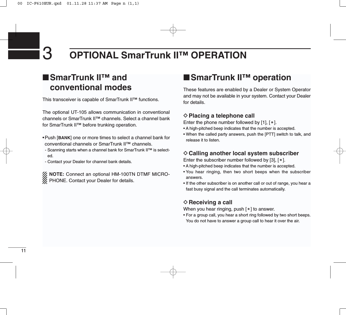 113OPTIONAL SmarTrunk II™ OPERATION■SmarTrunk II™ and conventional modesThis transceiver is capable of SmarTrunk II™functions.The optional UT-105 allows communication in conventionalchannels or SmarTrunk II™channels. Select a channel bankfor SmarTrunk II™before trunking operation.•Push [BANK] one or more times to select a channel bank forconventional channels or SmarTrunk II™channels.- Scanning starts when a channel bank for SmarTrunk II™is select-ed.- Contact your Dealer for channel bank details.NOTE: Connect an optional HM-100TN DTMF MICRO-PHONE. Contact your Dealer for details.■SmarTrunk II™ operationThese features are enabled by a Dealer or System Operatorand may not be available in your system. Contact your Dealerfor details.DPlacing a telephone callEnter the phone number followed by [1], [M].• A high-pitched beep indicates that the number is accepted.• When the called party answers, push the [PTT] switch to talk, andrelease it to listen.DCalling another local system subscriberEnter the subscriber number followed by [3], [M].• A high-pitched beep indicates that the number is accepted.• You hear ringing, then two short beeps when the subscriberanswers.• If the other subscriber is on another call or out of range, you hear afast busy signal and the call terminates automatically.DReceiving a callWhen you hear ringing, push [M] to answer.• For a group call, you hear a short ring followed by two short beeps.You do not have to answer a group call to hear it over the air.00  IC-F610EUR.qxd   01.11.28 11:37 AM  Page n (1,1)