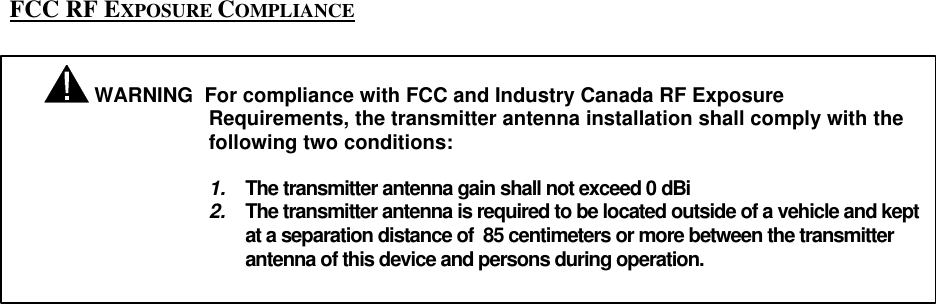     FCC RF EXPOSURE COMPLIANCE     WARNING  For compliance with FCC and Industry Canada RF Exposure Requirements, the transmitter antenna installation shall comply with the following two conditions:  1. The transmitter antenna gain shall not exceed 0 dBi 2. The transmitter antenna is required to be located outside of a vehicle and kept at a separation distance of  85 centimeters or more between the transmitter antenna of this device and persons during operation.   
