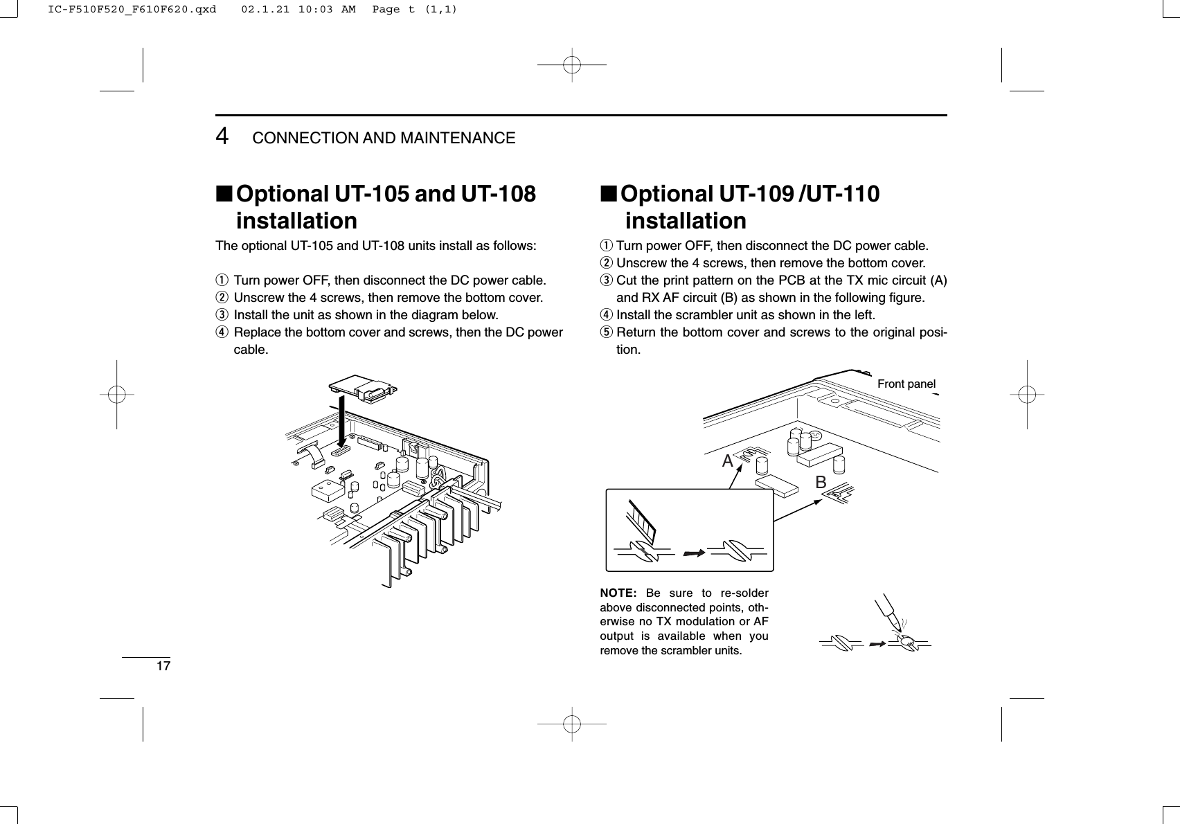 174CONNECTION AND MAINTENANCE■Optional UT-105 and UT-108installationThe optional UT-105 and UT-108 units install as follows:qTurn power OFF, then disconnect the DC power cable.wUnscrew the 4 screws, then remove the bottom cover.eInstall the unit as shown in the diagram below.rReplace the bottom cover and screws, then the DC powercable.■Optional UT-109 /UT-110installationqTurn power OFF, then disconnect the DC power cable.wUnscrew the 4 screws, then remove the bottom cover.eCut the print pattern on the PCB at the TX mic circuit (A)and RX AF circuit (B) as shown in the following ﬁgure.rInstall the scrambler unit as shown in the left.tReturn the bottom cover and screws to the original posi-tion.NOTE: Be sure to re-solderabove disconnected points, oth-erwise no TX modulation or AFoutput is available when youremove the scrambler units.ABFront panelIC-F510F520_F610F620.qxd   02.1.21 10:03 AM  Page t (1,1)