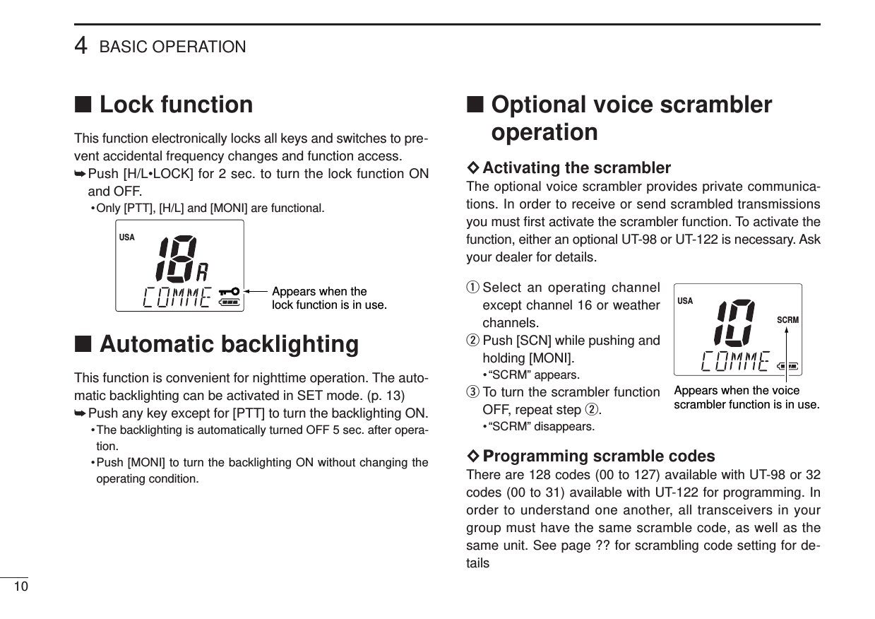 104BASIC OPERATION■Lock functionThis function electronically locks all keys and switches to pre-vent accidental frequency changes and function access.➥Push [H/L•LOCK] for 2 sec. to turn the lock function ONand OFF.• Only [PTT], [H/L] and [MONI] are functional.■Automatic backlightingThis function is convenient for nighttime operation. The auto-matic backlighting can be activated in SET mode. (p. 13)➥Push any key except for [PTT] to turn the backlighting ON.• The backlighting is automatically turned OFF 5 sec. after opera-tion.•Push [MONI] to turn the backlighting ON without changing theoperating condition.■Optional voice scrambleroperation×Activating the scramblerThe optional voice scrambler provides private communica-tions. In order to receive or send scrambled transmissionsyou must ﬁrst activate the scrambler function. To activate thefunction, either an optional UT-98 or UT-122 is necessary. Askyour dealer for details.qSelect an operating channelexcept channel 16 or weatherchannels.wPush [SCN] while pushing andholding [MONI].• “SCRM” appears.eTo turn the scrambler functionOFF, repeat step w.• “SCRM” disappears.×Programming scramble codesThere are 128 codes (00 to 127) available with UT-98 or 32codes (00 to 31) available with UT-122 for programming. Inorder to understand one another, all transceivers in yourgroup must have the same scramble code, as well as thesame unit. See page ?? for scrambling code setting for de-tailsUSASCRMAppears when the voicescrambler function is in use.Appears when the lock function is in use.USA