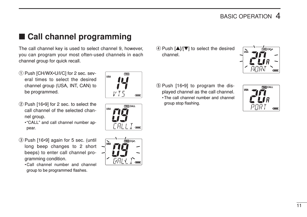 114BASIC OPERATION■Call channel programmingThe call channel key is used to select channel 9, however,you can program your most often-used channels in eachchannel group for quick recall.qPush [CH/WX•U/I/C] for 2 sec. sev-eral times to select the desiredchannel group (USA, INT, CAN) tobe programmed.wPush [16•9] for 2 sec. to select thecall channel of the selected chan-nel group.•“CALL” and call channel number ap-pear.ePush [16•9] again for 5 sec. (untillong beep changes to 2 shortbeeps) to enter call channel pro-gramming condition.•Call channel number and channelgroup to be programmed ﬂashes.rPush [Y]/[Z] to select the desiredchannel.tPush [16•9] to program the dis-played channel as the call channel.• The call channel number and channelgroup stop ﬂashing.USATAGUSATAGUSACALLTAGUSACALLTAGUSATAG CALLUSATAGUSACALLTAG