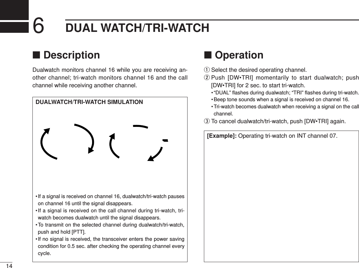 146DUAL WATCH/TRI-WATCH■DescriptionDualwatch monitors channel 16 while you are receiving an-other channel; tri-watch monitors channel 16 and the callchannel while receiving another channel.■OperationqSelect the desired operating channel.wPush [DW•TRI] momentarily to start dualwatch; push[DW•TRI] for 2 sec. to start tri-watch.• “DUAL” ﬂashes during dualwatch; “TRI” ﬂashes during tri-watch.• Beep tone sounds when a signal is received on channel 16.• Tri-watch becomes dualwatch when receiving a signal on the callchannel.eTo cancel dualwatch/tri-watch, push [DW•TRI] again.[Example]: Operating tri-watch on INT channel 07.DUALWATCH/TRI-WATCH SIMULATION•If a signal is received on channel 16, dualwatch/tri-watch pauseson channel 16 until the signal disappears.•If a signal is received on the call channel during tri-watch, tri-watch becomes dualwatch until the signal disappears.•To transmit on the selected channel during dualwatch/tri-watch,push and hold [PTT].•If no signal is received, the transceiver enters the power savingcondition for 0.5 sec. after checking the operating channel everycycle.