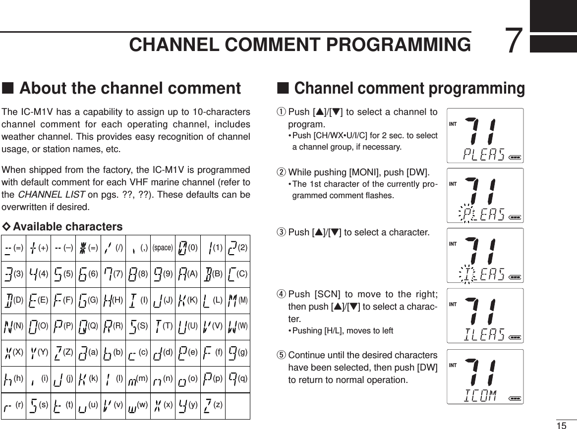 CHANNEL COMMENT PROGRAMMING 715■About the channel commentThe IC-M1V has a capability to assign up to 10-characterschannel comment for each operating channel, includesweather channel. This provides easy recognition of channelusage, or station names, etc.When shipped from the factory, the IC-M1V is programmedwith default comment for each VHF marine channel (refer tothe CHANNEL LISTon pgs. ??, ??). These defaults can beoverwritten if desired.×Available characters■Channel comment programmingqPush [Y]/[Z] to select a channel toprogram.• Push [CH/WX•U/I/C] for 2 sec. to selecta channel group, if necessary.wWhile pushing [MONI], push [DW].•The 1st character of the currently pro-grammed comment ﬂashes.ePush [Y]/[Z] to select a character.rPush [SCN] to move to the right;then push [Y]/[Z] to select a charac-ter.• Pushing [H/L], moves to lefttContinue until the desired charactershave been selected, then push [DW]to return to normal operation.(=)(3)(D)(N)(X)(h)(r)(+)(4)(E)(O)(Y)(i)(s)(–)(5)(F)(P)(Z)(j)(t)(=)(6)(G)(Q)(a)(k)(u)(/)(7)(H)(R)(b)(l)(v)(,)(8)(I)(S)(c)(m)(w)(space)(9)(J)(T)(d)(n)(x)(0)(A)(K)(U)(e)(o)(y)(1)(B)(L)(V)(f)(p)(z)(2)(C)(M)(W)(g)(q)INTINTINTINTINT