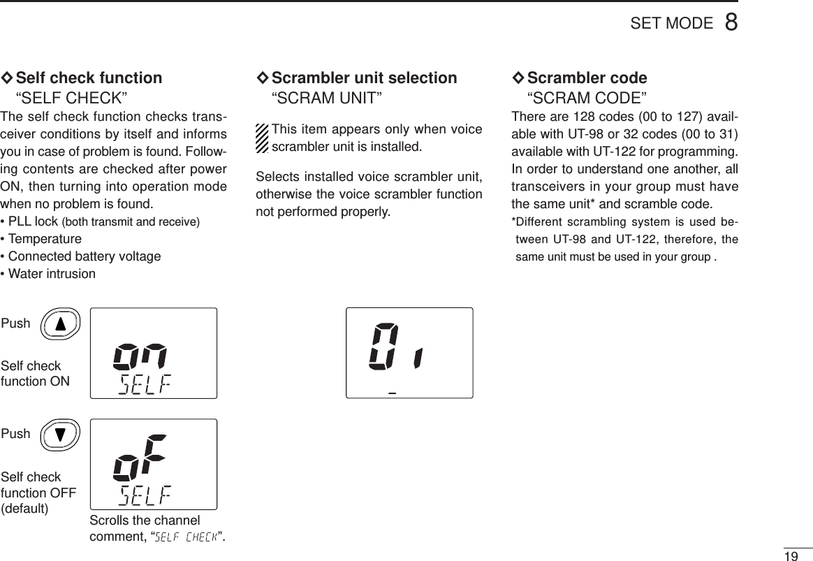 198SET MODE×Self check function“SELF CHECK”The self check function checks trans-ceiver conditions by itself and informsyou in case of problem is found. Follow-ing contents are checked after powerON, then turning into operation modewhen no problem is found.• PLL lock (both transmit and receive)• Temperature• Connected battery voltage• Water intrusion×Scrambler unit selection“SCRAM UNIT”This item appears only when voicescrambler unit is installed.Selects installed voice scrambler unit,otherwise the voice scrambler functionnot performed properly.×Scrambler code“SCRAM CODE”There are 128 codes (00 to 127) avail-able with UT-98 or 32 codes (00 to 31)available with UT-122 for programming.In order to understand one another, alltransceivers in your group must havethe same unit* and scramble code.*Different scrambling system is used be-tween UT-98 and UT-122, therefore, thesame unit must be used in your group .PushSelf checkfunction ONSelf checkfunction OFF(default)PushScrolls the channel comment, “ ”.