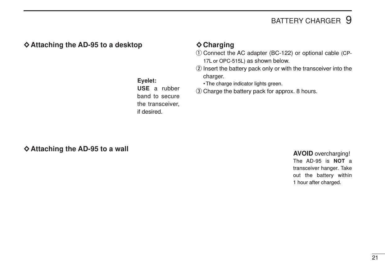 ×Attaching the AD-95 to a desktop×Attaching the AD-95 to a wall×Charging qConnect the AC adapter (BC-122) or optional cable (CP-17L or OPC-515L) as shown below.wInsert the battery pack only or with the transceiver into thecharger.• The charge indicator lights green.eCharge the battery pack for approx. 8 hours.9BATTERY CHARGER21Eyelet:USE  a rubberband to securethe transceiver,if desired.AVOID overcharging!The AD-95 is NOT atransceiver hanger. Takeout the battery within1 hour after charged.