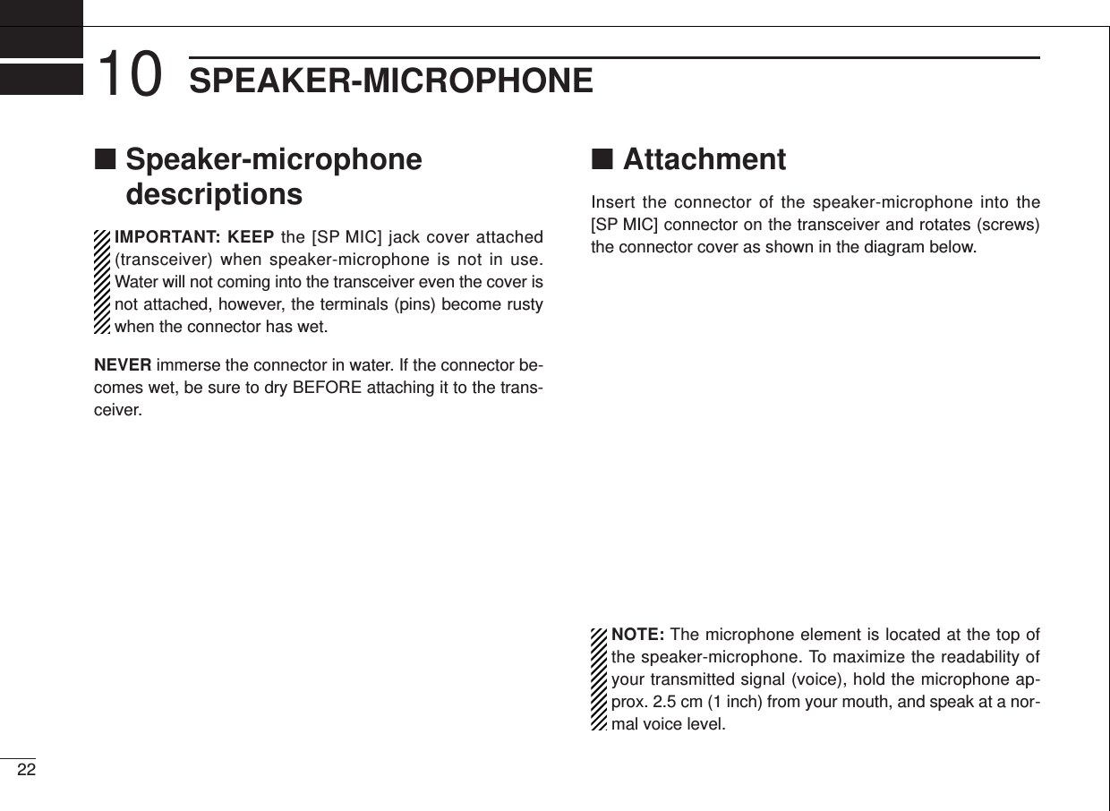 2210 SPEAKER-MICROPHONE■Speaker-microphonedescriptionsIMPORTANT: KEEP the [SP MIC] jack cover attached(transceiver) when speaker-microphone is not in use.Water will not coming into the transceiver even the cover isnot attached, however, the terminals (pins) become rustywhen the connector has wet. NEVER immerse the connector in water. If the connector be-comes wet, be sure to dry BEFORE attaching it to the trans-ceiver.■AttachmentInsert the connector of the speaker-microphone into the[SP MIC] connector on the transceiver and rotates (screws)the connector cover as shown in the diagram below. NOTE: The microphone element is located at the top ofthe speaker-microphone. To maximize the readability ofyour transmitted signal (voice), hold the microphone ap-prox. 2.5 cm (1 inch) from your mouth, and speak at a nor-mal voice level.