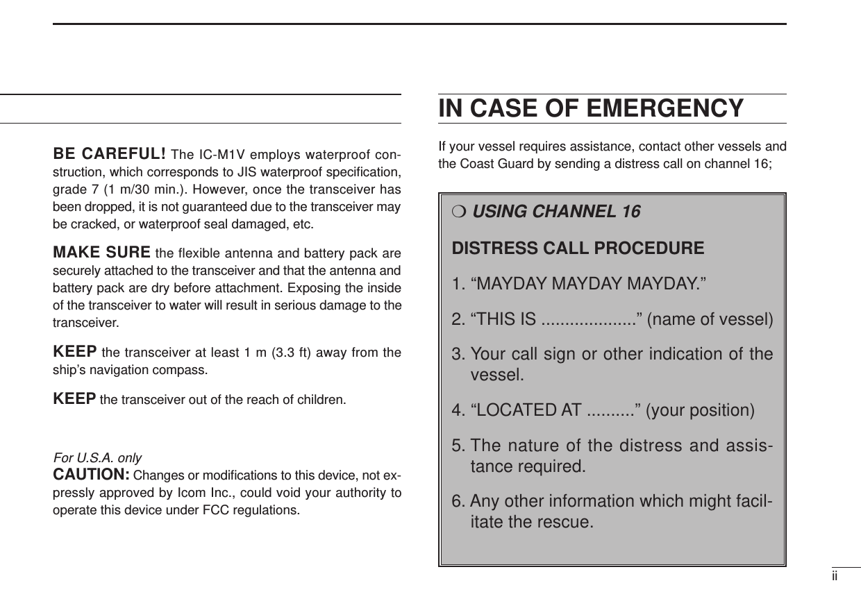 BE CAREFUL! The IC-M1V employs waterproof con-struction, which corresponds to JIS waterproof speciﬁcation,grade 7 (1 m/30 min.). However, once the transceiver hasbeen dropped, it is not guaranteed due to the transceiver maybe cracked, or waterproof seal damaged, etc.MAKE SURE the flexible antenna and battery pack aresecurely attached to the transceiver and that the antenna andbattery pack are dry before attachment. Exposing the insideof the transceiver to water will result in serious damage to thetransceiver.KEEP the transceiver at least 1 m (3.3 ft) away from theship’s navigation compass.KEEP the transceiver out of the reach of children.For U.S.A. onlyCAUTION: Changes or modiﬁcations to this device, not ex-pressly approved by Icom Inc., could void your authority tooperate this device under FCC regulations.IN CASE OF EMERGENCYIf your vessel requires assistance, contact other vessels andthe Coast Guard by sending a distress call on channel 16;ii❍USING CHANNEL 16DISTRESS CALL PROCEDURE1. “MAYDAY MAYDAY MAYDAY.”2. “THIS IS ....................” (name of vessel)3. Your call sign or other indication of thevessel.4. “LOCATED AT ..........” (your position)5. The nature of the distress and assis-tance required.6. Any other information which might facil-itate the rescue.