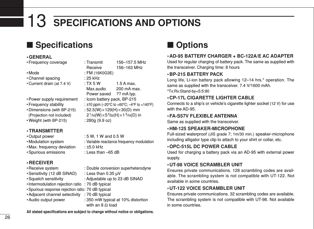 2613 SPECIFICATIONS AND OPTIONS■Speciﬁcations• GENERAL• Frequency coverage : Transmit 156–157.5 MHzReceive 156–163 MHz• Mode : FM (16K0G3E)• Channel spacing : 25 kHz• Current drain (at 7.4 V) : TX 5 W 1.5 A max.Max.audio 200 mA max.Power saved ?? mA typ.• Power supply requirement : Icom battery pack, BP-215• Frequency stability  : ±10 ppm (–20°C to +60°C; –4°F to +140°F)• Dimensions (with BP-215) : 52.5(W) ×129(H) ×30(D) mm(Projection not included) 21⁄16(W) ×53⁄32(H) ×13⁄16(D) in• Weight (with BP-215) : 280g (9.9 oz)• TRANSMITTER• Output power : 5 W, 1 W and 0.5 W• Modulation system : Variable reactance frequency modulation• Max. frequency deviation  : ±5.0 kHz• Spurious emissions : Less than –65 dB• RECEIVER• Receive system : Double conversion superheterodyne• Sensitivity (12 dB SINAD) : Less than 0.35 µV • Squelch sensitivity : Adjustable up to 23 dB SINAD•Intermodulation rejection ratio: 70 dB typical•Spurious response rejection ratio: 70 dB typical• Adjacent channel selectivity : 70 dB typical• Audio output power : 350 mW typical at 10% distortionwith an 8 Ωload■Options• AD-95 BATTERY CHARGER + BC-122A/E AC ADAPTERUsed for regular charging of battery pack. The same as supplied withthe transceiver. Charging time: 8 hours• BP-215 BATTERY PACKLong life, Li-ion battery pack allowing 12–14 hrs.* operation. Thesame as supplied with the transceiver. 7.4 V/1600 mAh. *Tx:Rx:Stand-by=5:5:90• CP-17L CIGARETTE LIGHTER CABLEConnects to a ship’s or vehicle’s cigarette lighter socket (12 V) for usewith the AD-95.• FA-S57V FLEXIBLE ANTENNASame as supplied with the transceiver.• HM-125 SPEAKER-MICROPHONEFull-sized waterproof (JIS grade 7; 1m/30 min.) speaker-microphoneincluding alligator type clip to attach to your shirt or collar, etc.• OPC-515L DC POWER CABLEUsed for charging a battery pack via an AD-95 with external powersupply.• UT-98 VOICE SCRAMBLER UNITEnsures private communications. 128 scrambling codes are avail-able. The scrambling system is not compatible with UT-122. Notavailable in some countries. • UT-122 VOICE SCRAMBLER UNITEnsures private communications. 32 scrambling codes are available.The scrambling system is not compatible with UT-98. Not availablein some countries.All stated speciﬁcations are subject to change without notice or obligations.