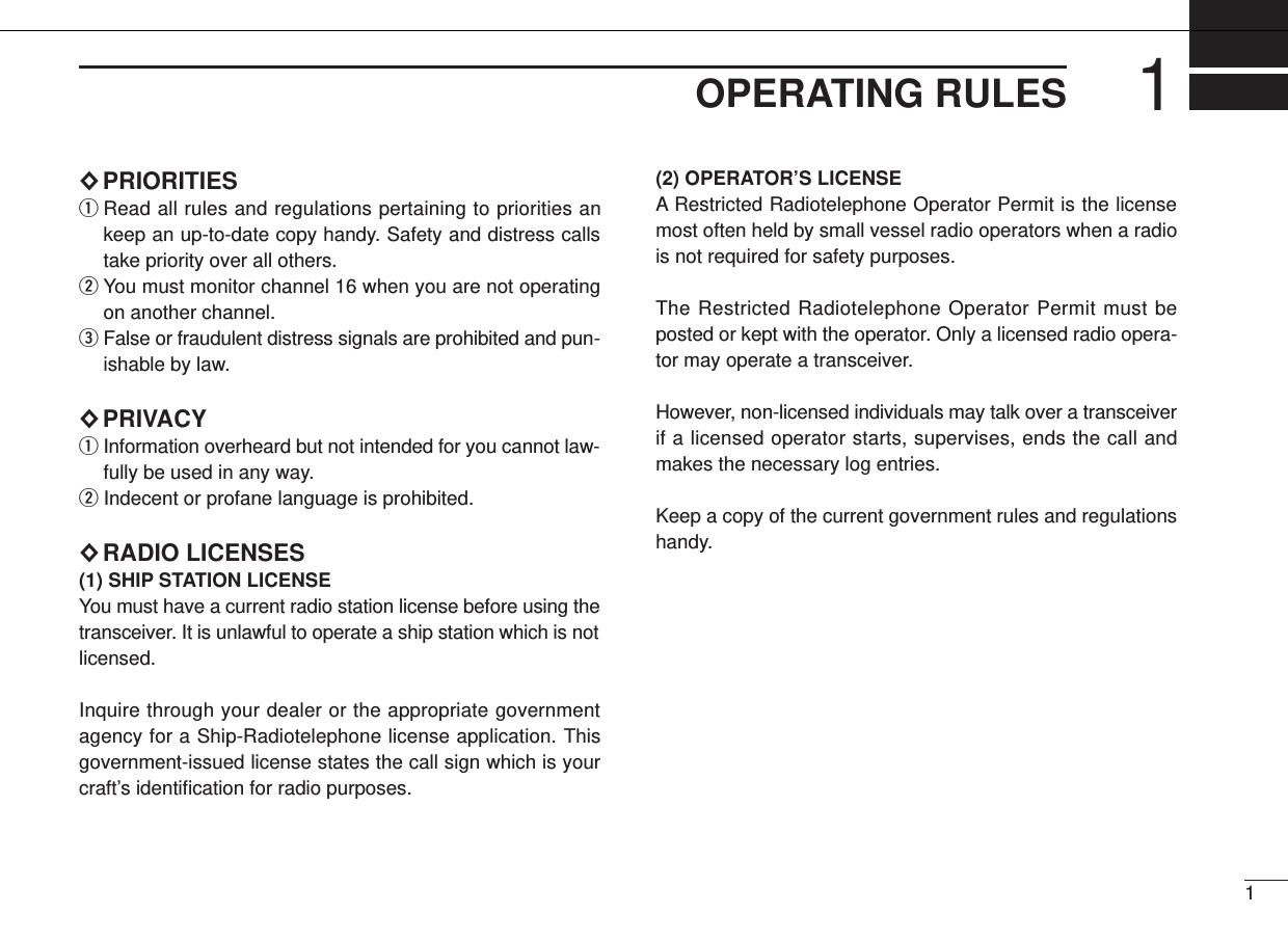11OPERATING RULES×PRIORITIESqRead all rules and regulations pertaining to priorities ankeep an up-to-date copy handy. Safety and distress callstake priority over all others.wYou must monitor channel 16 when you are not operatingon another channel.eFalse or fraudulent distress signals are prohibited and pun-ishable by law.×PRIVACYqInformation overheard but not intended for you cannot law-fully be used in any way.wIndecent or profane language is prohibited.×RADIO LICENSES(1) SHIP STATION LICENSEYou must have a current radio station license before using thetransceiver. It is unlawful to operate a ship station which is notlicensed.Inquire through your dealer or the appropriate governmentagency for a Ship-Radiotelephone license application. Thisgovernment-issued license states the call sign which is yourcraft’s identiﬁcation for radio purposes.(2) OPERATOR’S LICENSEA Restricted Radiotelephone Operator Permit is the licensemost often held by small vessel radio operators when a radiois not required for safety purposes.The Restricted Radiotelephone Operator Permit must beposted or kept with the operator. Only a licensed radio opera-tor may operate a transceiver.However, non-licensed individuals may talk over a transceiverif a licensed operator starts, supervises, ends the call andmakes the necessary log entries.Keep a copy of the current government rules and regulationshandy.