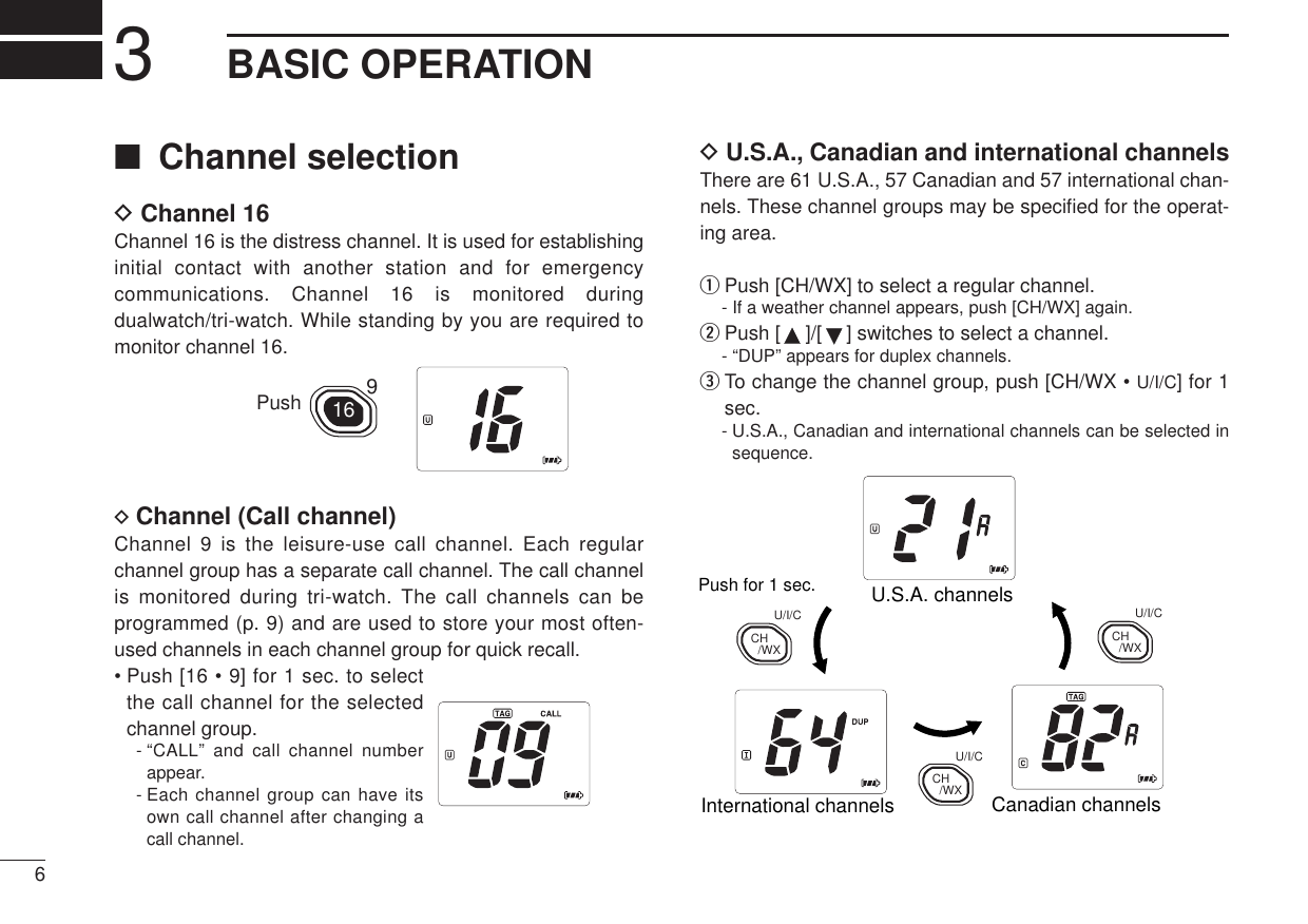 63BASIC OPERATION■Channel selectionDChannel 16Channel 16 is the distress channel. It is used for establishinginitial contact with another station and for emergencycommunications. Channel 16 is monitored duringdualwatch/tri-watch. While standing by you are required tomonitor channel 16.DChannel (Call channel)Channel 9 is the leisure-use call channel. Each regularchannel group has a separate call channel. The call channelis monitored during tri-watch. The call channels can beprogrammed (p. 9) and are used to store your most often-used channels in each channel group for quick recall.• Push [16 • 9] for 1 sec. to selectthe call channel for the selectedchannel group.- “CALL” and call channel numberappear.- Each channel group can have itsown call channel after changing acall channel.16 9PushDU.S.A., Canadian and international channelsThere are 61 U.S.A., 57 Canadian and 57 international chan-nels. These channel groups may be speciﬁed for the operat-ing area.qPush [CH/WX] to select a regular channel.- If a weather channel appears, push [CH/WX] again.wPush [ ]/[ ] switches to select a channel.- “DUP” appears for duplex channels.eTo change the channel group, push [CH/WX • U/I/C] for 1sec.- U.S.A., Canadian and international channels can be selected insequence.Push for 1 sec. U.S.A. channelsCanadian channelsInternational channelsCH/WXU/I/CCH/WXU/I/CCH/WXU/I/C