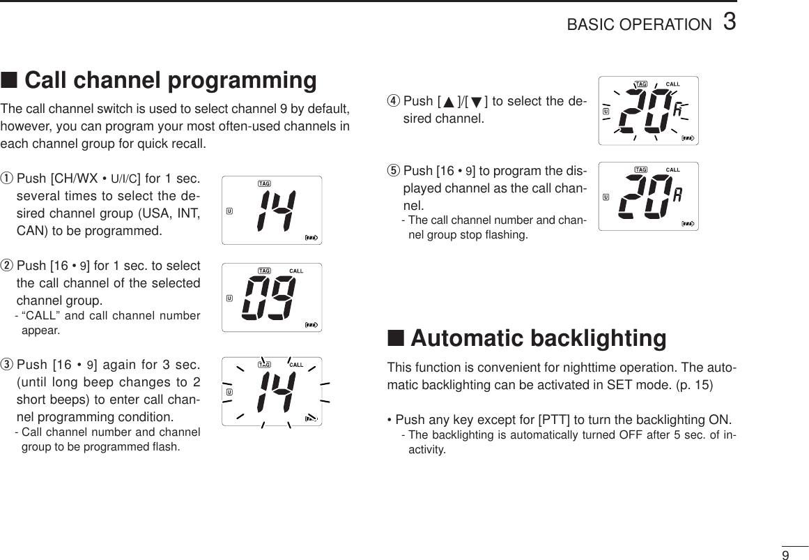 93BASIC OPERATION■Call channel programmingThe call channel switch is used to select channel 9 by default,however, you can program your most often-used channels ineach channel group for quick recall.qPush [CH/WX • U/I/C] for 1 sec.several times to select the de-sired channel group (USA, INT,CAN) to be programmed.wPush [16 • 9] for 1 sec. to selectthe call channel of the selectedchannel group.- “CALL” and call channel numberappear.ePush [16 • 9] again for 3 sec.(until long beep changes to 2short beeps) to enter call chan-nel programming condition.- Call channel number and channelgroup to be programmed ﬂash.rPush [ ]/[ ] to select the de-sired channel.tPush [16 • 9] to program the dis-played channel as the call chan-nel.- The call channel number and chan-nel group stop ﬂashing.■Automatic backlightingThis function is convenient for nighttime operation. The auto-matic backlighting can be activated in SET mode. (p. 15)• Push any key except for [PTT] to turn the backlighting ON.- The backlighting is automatically turned OFF after 5 sec. of in-activity.