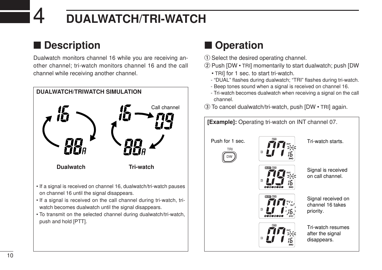 104DUALWATCH/TRI-WATCH■DescriptionDualwatch monitors channel 16 while you are receiving an-other channel; tri-watch monitors channel 16 and the callchannel while receiving another channel.DUALWATCH/TRIWATCH SIMULATION• If a signal is received on channel 16, dualwatch/tri-watch pauseson channel 16 until the signal disappears.• If a signal is received on the call channel during tri-watch, tri-watch becomes dualwatch until the signal disappears.• To transmit on the selected channel during dualwatch/tri-watch,push and hold [PTT].Call channelDualwatch                           Tri-watch■OperationqSelect the desired operating channel.wPush [DW • TRI] momentarily to start dualwatch; push [DW•TRI] for 1 sec. to start tri-watch.- “DUAL” ﬂashes during dualwatch; “TRI” ﬂashes during tri-watch.- Beep tones sound when a signal is received on channel 16.- Tri-watch becomes dualwatch when receiving a signal on the callchannel.eTo cancel dualwatch/tri-watch, push [DW • TRI] again.[Example]: Operating tri-watch on INT channel 07.Tri-watch starts.Push for 1 sec.Signal is received on call channel.Signal received on channel 16 takes priority.Tri-watch resumes after the signal disappears.DWTRI