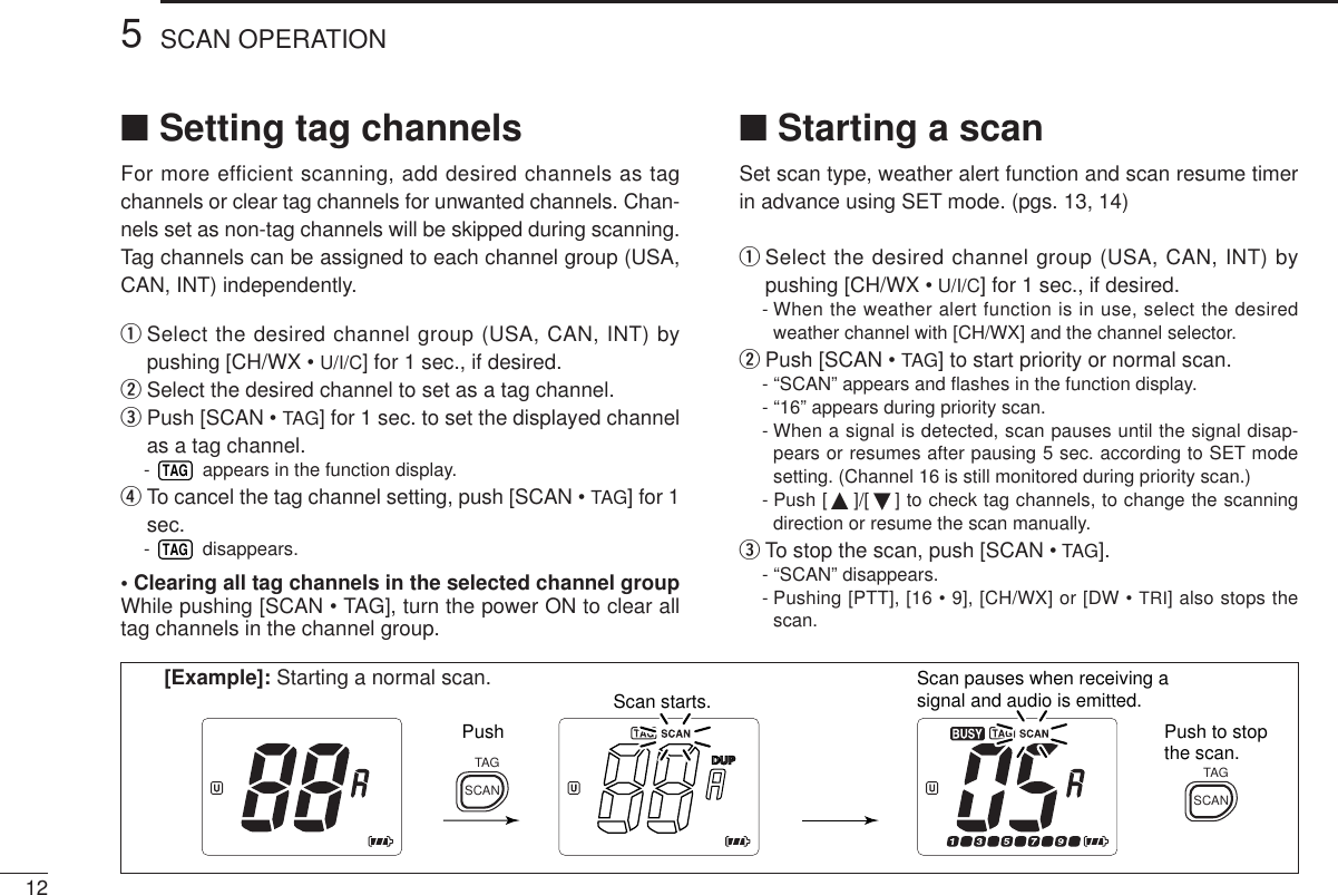 125SCAN OPERATION■Setting tag channelsFor more efficient scanning, add desired channels as tagchannels or clear tag channels for unwanted channels. Chan-nels set as non-tag channels will be skipped during scanning.Tag channels can be assigned to each channel group (USA,CAN, INT) independently.qSelect the desired channel group (USA, CAN, INT) bypushing [CH/WX • U/I/C] for 1 sec., if desired.wSelect the desired channel to set as a tag channel.ePush [SCAN • TAG] for 1 sec. to set the displayed channelas a tag channel.-  appears in the function display.rTo cancel the tag channel setting, push [SCAN • TAG] for 1sec.- disappears.• Clearing all tag channels in the selected channel groupWhile pushing [SCAN • TAG], turn the power ON to clear alltag channels in the channel group.TAGTAG■Starting a scanSet scan type, weather alert function and scan resume timerin advance using SET mode. (pgs. 13, 14)qSelect the desired channel group (USA, CAN, INT) bypushing [CH/WX • U/I/C] for 1 sec., if desired.- When the weather alert function is in use, select the desiredweather channel with [CH/WX] and the channel selector.wPush [SCAN • TAG] to start priority or normal scan.- “SCAN” appears and ﬂashes in the function display.- “16” appears during priority scan.- When a signal is detected, scan pauses until the signal disap-pears or resumes after pausing 5 sec. according to SET modesetting. (Channel 16 is still monitored during priority scan.)- Push [ ]/[ ] to check tag channels, to change the scanningdirection or resume the scan manually.eTo stop the scan, push [SCAN • TAG].- “SCAN” disappears.- Pushing [PTT], [16 • 9], [CH/WX] or [DW • TRI] also stops thescan.Scan starts. Scan pauses when receiving a signal and audio is emitted.Push Push to stop the scan.SCANTAGSCANTAG[Example]: Starting a normal scan.