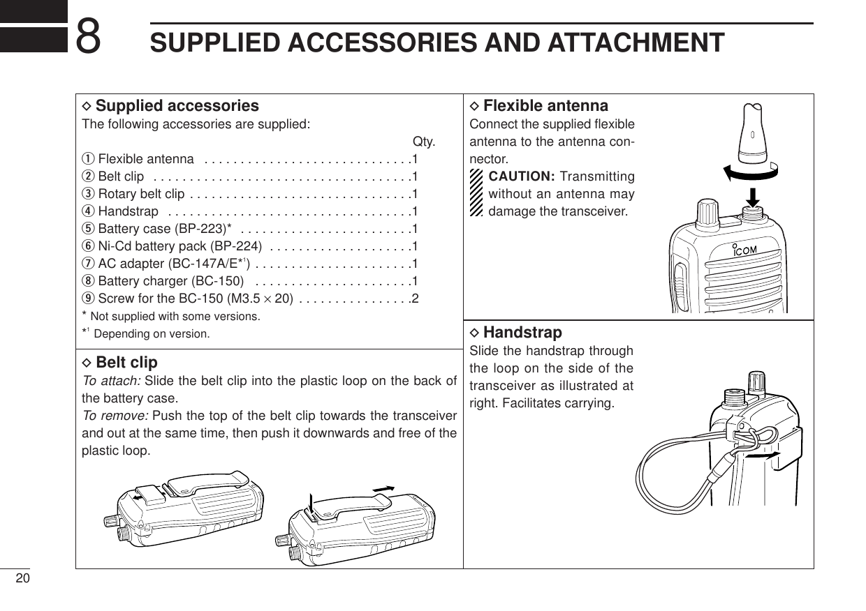 208SUPPLIED ACCESSORIES AND ATTACHMENTDSupplied accessoriesThe following accessories are supplied:Qty.qFlexible antenna  . . . . . . . . . . . . . . . . . . . . . . . . . . . . .1wBelt clip  . . . . . . . . . . . . . . . . . . . . . . . . . . . . . . . . . . . .1eRotary belt clip . . . . . . . . . . . . . . . . . . . . . . . . . . . . . . .1rHandstrap  . . . . . . . . . . . . . . . . . . . . . . . . . . . . . . . . . .1tBattery case (BP-223)*  . . . . . . . . . . . . . . . . . . . . . . . .1yNi-Cd battery pack (BP-224)  . . . . . . . . . . . . . . . . . . . .1uAC adapter (BC-147A/E*1) . . . . . . . . . . . . . . . . . . . . . .1iBattery charger (BC-150)  . . . . . . . . . . . . . . . . . . . . . .1oScrew for the BC-150 (M3.5 ×20) . . . . . . . . . . . . . . . .2* Not supplied with some versions.*1Depending on version.DFlexible antennaConnect the supplied ﬂexibleantenna to the antenna con-nector.CAUTION: Transmittingwithout an antenna maydamage the transceiver.DBelt clipTo attach: Slide the belt clip into the plastic loop on the back ofthe battery case.To remove:Push the top of the belt clip towards the transceiverand out at the same time, then push it downwards and free of theplastic loop.DHandstrapSlide the handstrap throughthe loop on the side of thetransceiver as illustrated atright. Facilitates carrying.