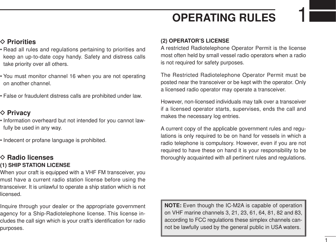 11OPERATING RULESDPriorities• Read all rules and regulations pertaining to priorities andkeep an up-to-date copy handy. Safety and distress callstake priority over all others.• You must monitor channel 16 when you are not operatingon another channel.• False or fraudulent distress calls are prohibited under law.DPrivacy• Information overheard but not intended for you cannot law-fully be used in any way.• Indecent or profane language is prohibited.DRadio licenses(1) SHIP STATION LICENSEWhen your craft is equipped with a VHF FM transceiver, youmust have a current radio station license before using thetransceiver. It is unlawful to operate a ship station which is notlicensed.Inquire through your dealer or the appropriate governmentagency for a Ship-Radiotelephone license. This license in-cludes the call sign which is your craft’s identiﬁcation for radiopurposes.(2) OPERATOR’S LICENSEA restricted Radiotelephone Operator Permit is the licensemost often held by small vessel radio operators when a radiois not required for safety purposes.The Restricted Radiotelephone Operator Permit must beposted near the transceiver or be kept with the operator. Onlya licensed radio operator may operate a transceiver.However, non-licensed individuals may talk over a transceiverif a licensed operator starts, supervises, ends the call andmakes the necessary log entries.A current copy of the applicable government rules and regu-lations is only required to be on hand for vessels in which aradio telephone is compulsory. However, even if you are notrequired to have these on hand it is your responsibility to bethoroughly acquainted with all pertinent rules and regulations.NOTE: Even though the IC-M2A is capable of operationon VHF marine channels 3, 21, 23, 61, 64, 81, 82 and 83,according to FCC regulations these simplex channels can-not be lawfully used by the general public in USA waters.