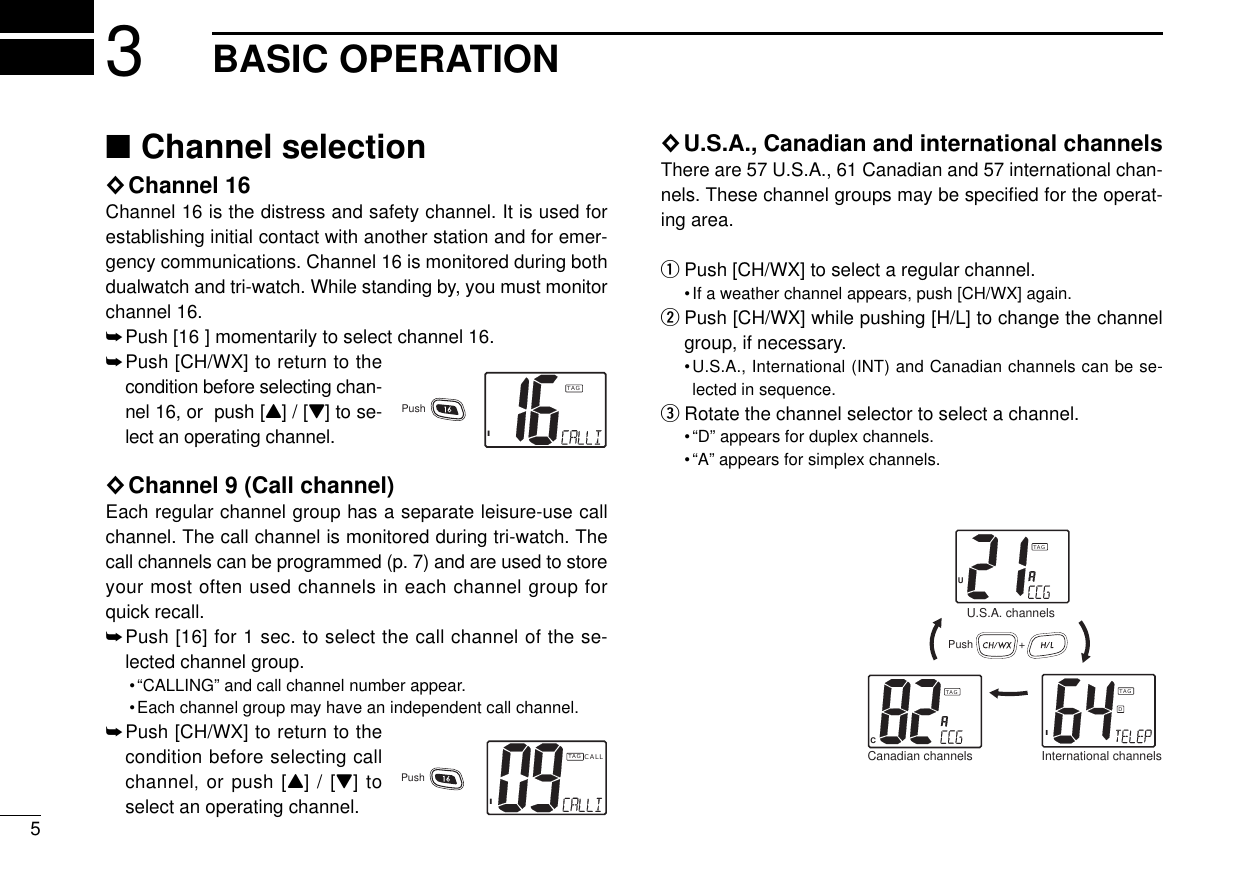 ■Channel selection◊Channel 16Channel 16 is the distress and safety channel. It is used forestablishing initial contact with another station and for emer-gency communications. Channel 16 is monitored during bothdualwatch and tri-watch. While standing by, you must monitorchannel 16.➥Push [16 ] momentarily to select channel 16.➥Push [CH/WX] to return to thecondition before selecting chan-nel 16, or  push [Y] / [Z] to se-lect an operating channel.◊Channel 9 (Call channel)Each regular channel group has a separate leisure-use callchannel. The call channel is monitored during tri-watch. Thecall channels can be programmed (p. 7) and are used to storeyour most often used channels in each channel group forquick recall.➥Push [16] for 1 sec. to select the call channel of the se-lected channel group.•“CALLING” and call channel number appear. •Each channel group may have an independent call channel.➥Push [CH/WX] to return to thecondition before selecting callchannel,or push [Y] / [Z] toselect an operating channel.◊U.S.A., Canadian and international channelsThere are 57 U.S.A., 61 Canadian and 57 international chan-nels. These channel groups may be speciﬁed for the operat-ing area.qPush [CH/WX] to select a regular channel.•If a weather channel appears, push [CH/WX] again.wPush [CH/WX] while pushing [H/L] to change the channelgroup, if necessary.•U.S.A., International (INT) and Canadian channels can be se-lected in sequence.eRotate the channel selector to select a channel.•“D” appears for duplex channels.•“A” appears for simplex channels.53BASIC OPERATIONITAGPushICALLTAGPushPush +U.S.A. channelsCanadian channels International channelsCTAGIDTAGUTAG