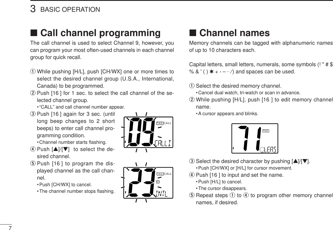 3BASIC OPERATION7■Call channel programmingThe call channel is used to select Channel 9, however, youcan program your most often-used channels in each channelgroup for quick recall.qWhile pushing [H/L], push [CH/WX] one or more times toselect the desired channel group (U.S.A., International,Canada) to be programmed.wPush [16 ] for 1 sec. to select the call channel of the se-lected channel group.•“CALL” and call channel number appear.ePush [16 ] again for 3 sec. (untillong beep changes to 2 shortbeeps) to enter call channel pro-gramming condition.•Channel number starts ﬂashing.rPush [Y]/[Z]  to select the de-sired channel.tPush [16 ] to program the dis-played channel as the call chan-nel.•Push [CH/WX] to cancel.•The channel number stops ﬂashing.■Channel namesMemory channels can be tagged with alphanumeric namesof up to 10 characters each. Capital letters, small letters, numerals, some symbols (! &quot; # $% &amp; &apos; ( ) ✱+ ,– .⁄) and spaces can be used.qSelect the desired memory channel.•Cancel dual watch, tri-watch or scan in advance.wWhile pushing [H/L], push [16 ] to edit memory channelname.•A cursor appears and blinks.eSelect the desired character by pushing [Y]/[Z].•Push [CH/WX] or [H/L] for cursor movement.rPush [16 ] to input and set the name.•Push [H/L] to cancel.•The cursor disappears.tRepeat steps qto rto program other memory channelnames, if desired.ICALLTAGIDCALLTAGITAG