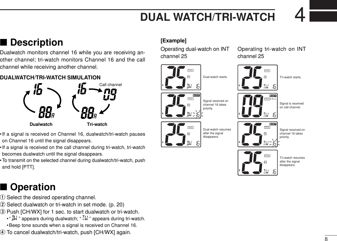 84DUAL WATCH/TRI-WATCH■DescriptionDualwatch monitors channel 16 while you are receiving an-other channel; tri-watch monitors Channel 16 and the callchannel while receiving another channel.DUALWATCH/TRI-WATCH SIMULATION•If a signal is received on Channel 16, dualwatch/tri-watch pauseson Channel 16 until the signal disappears.•If a signal is received on the call channel during tri-watch, tri-watchbecomes dualwatch until the signal disappears.•To transmit on the selected channel during dualwatch/tri-watch, pushand hold [PTT].■OperationqSelect the desired operating channel.wSelect dualwatch or tri-watch in set mode. (p. 20)ePush [CH/WX] for 1 sec. to start dualwatch or tri-watch.•“ ” appears during dualwatch; “ ” appears during tri-watch.•Beep tone sounds when a signal is received on Channel 16.rTo cancel dualwatch/tri-watch, push [CH/WX] again.Dualwatch Tri-watchCall channelOperating tri-watch on INTchannel 25Operating dual-watch on INTchannel 25Dual-watch starts.IDTAGSignal received on channel 16 takes priority.IDBUSYBUSYTAGDual-watch resumes after the signal disappears.IDTAGTri-watch starts.Signal is received on call channel.Signal received on channel 16 takes priority.Tri-watch resumes after the signal disappears.IDTAGIDBUSYBUSYTAGICALLBUSYBUSYTAGIDTAG[Example]