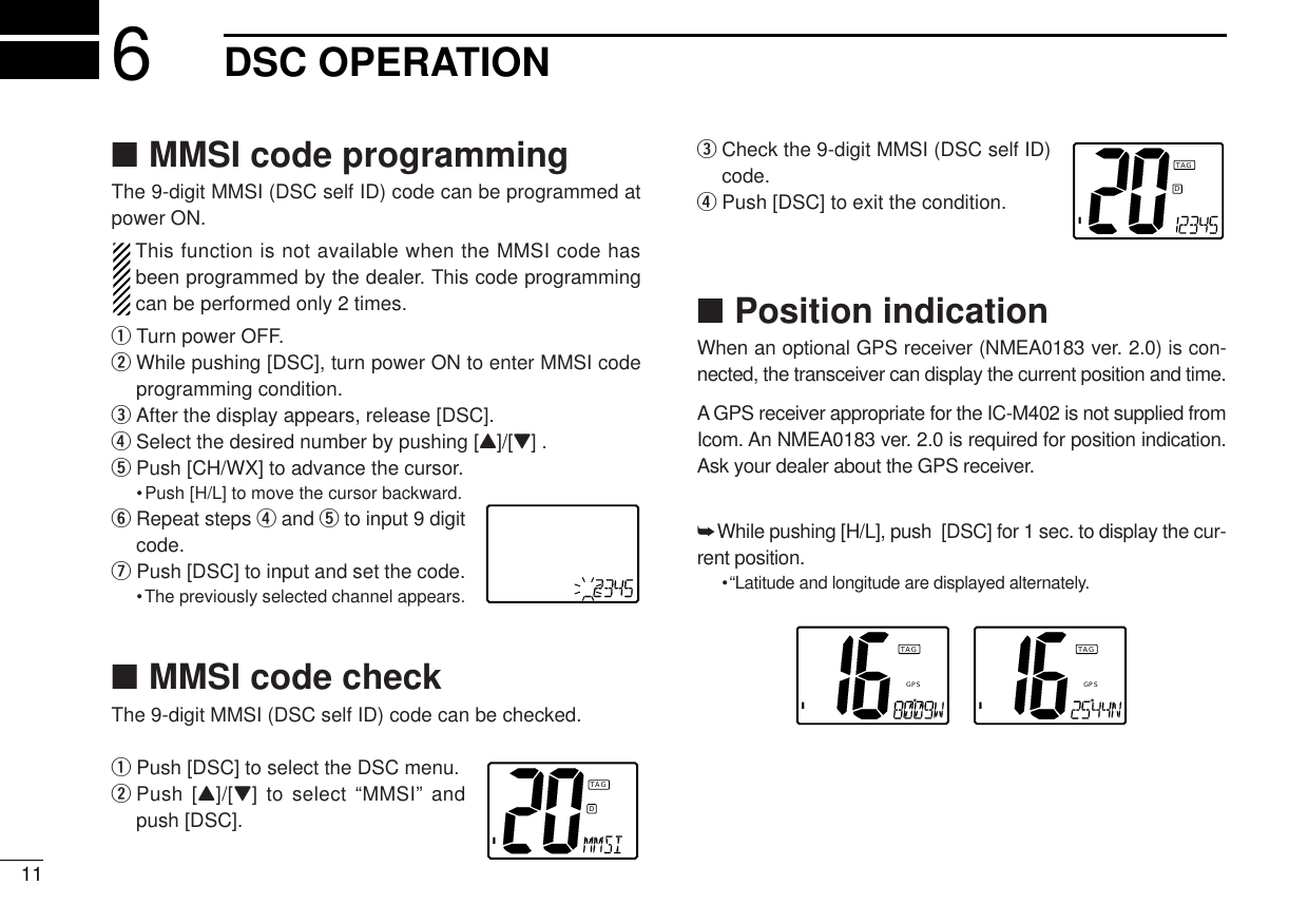 ■MMSI code programmingThe 9-digit MMSI (DSC self ID) code can be programmed atpower ON.This function is not available when the MMSI code hasbeen programmed by the dealer. This code programmingcan be performed only 2 times.qTurn power OFF.wWhile pushing [DSC], turn power ON to enter MMSI codeprogramming condition.eAfter the display appears, release [DSC].rSelect the desired number by pushing [Y]/[Z] . tPush [CH/WX] to advance the cursor.•Push [H/L] to move the cursor backward.yRepeat steps rand tto input 9 digitcode.uPush [DSC] to input and set the code.•The previously selected channel appears.■MMSI code checkThe 9-digit MMSI (DSC self ID) code can be checked.qPush [DSC] to select the DSC menu.wPush [Y]/[Z] to select “MMSI” andpush [DSC].eCheck the 9-digit MMSI (DSC self ID)code.rPush [DSC] to exit the condition.■Position indicationWhen an optional GPS receiver (NMEA0183 ver. 2.0) is con-nected, the transceiver can display the current position and time. A GPS receiver appropriate for the IC-M402 is not supplied fromIcom. An NMEA0183 ver. 2.0 is required for position indication.Ask your dealer about the GPS receiver.➥While pushing [H/L], push  [DSC] for 1 sec. to display the cur-rent position.•“Latitude and longitude are displayed alternately.ITAGGPSITAGGPS116DSC OPERATIONIDTAGIDTAG