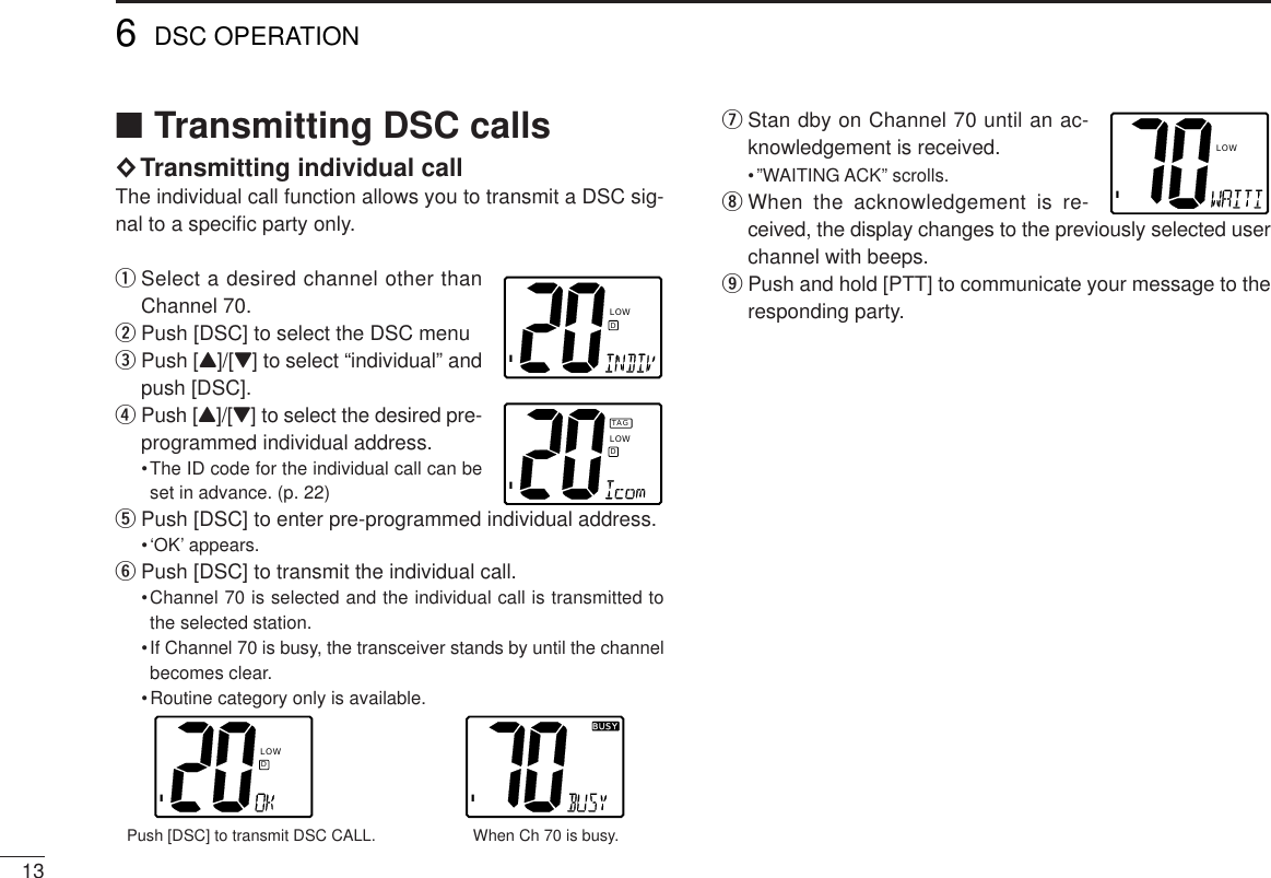 13■Transmitting DSC calls◊Transmitting individual callThe individual call function allows you to transmit a DSC sig-nal to a speciﬁc party only.qSelect a desired channel other thanChannel 70.wPush [DSC] to select the DSC menuePush [Y]/[Z] to select “individual” andpush [DSC].rPush [Y]/[Z] to select the desired pre-programmed individual address.•The ID code for the individual call can beset in advance. (p. 22)tPush [DSC] to enter pre-programmed individual address.•‘OK’ appears.yPush [DSC] to transmit the individual call.•Channel 70 is selected and the individual call is transmitted tothe selected station.•If Channel 70 is busy, the transceiver stands by until the channelbecomes clear.•Routine category only is available.Push [DSC] to transmit DSC CALL.                      When Ch 70 is busy.uStan dby on Channel 70 until an ac-knowledgement is received.•”WAITING ACK” scrolls.iWhen the acknowledgement is re-ceived, the display changes to the previously selected userchannel with beeps.oPush and hold [PTT] to communicate your message to theresponding party.IBUSYBUSYILOWD6DSC OPERATIONILOWDILOWDTAGILOW