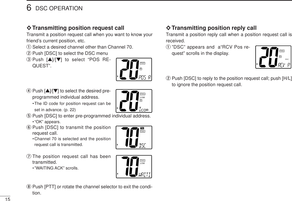 15◊Transmitting position request callTransmit a position request call when you want to know yourfriend’s current position, etc.qSelect a desired channel other than Channel 70.wPush [DSC] to select the DSC menuePush [Y]/[Z] to select “POS RE-QUEST”.rPush [Y]/[Z] to select the desired pre-programmed individual address.•The ID code for position request can beset in advance. (p. 22)tPush [DSC] to enter pre-programmed individual address.•“OK” appears.yPush [DSC] to transmit the positionrequest call.•Channel 70 is selected and the positionrequest call is transmitted.uThe position request call has beentransmitted.•”WAITING ACK” scrolls.iPush [PTT] or rotate the channel selector to exit the condi-tion.◊Transmitting position reply callTransmit a position reply call when a position request call isreceived.q”DSC” appears and  a“RCV Pos re-quest” scrolls in the display.wPush [DSC] to reply to the position request call; push [H/L]to ignore the position request call.6DSC OPERATIONIDTAGILOWDTAGITXTXTAGILOWTAGIDTAGDSC