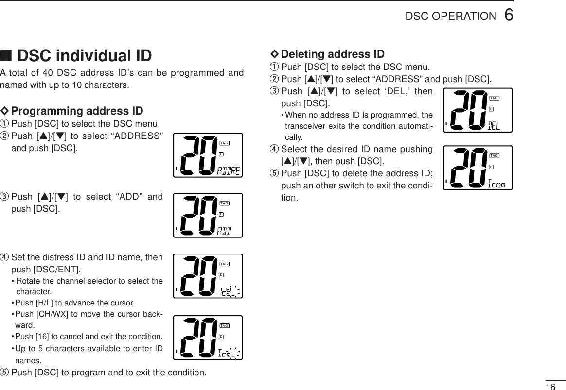 166DSC OPERATION■DSC individual IDA total of 40 DSC address ID’s can be programmed andnamed with up to 10 characters.◊Programming address IDqPush [DSC] to select the DSC menu.wPush [Y]/[Z] to select “ADDRESS”and push [DSC].ePush [Y]/[Z] to select “ADD” andpush [DSC].rSet the distress ID and ID name, thenpush [DSC/ENT].• Rotate the channel selector to select thecharacter.•Push [H/L] to advance the cursor.•Push [CH/WX] to move the cursor back-ward.•Push [16] to cancel and exit the condition.•Up to 5 characters available to enter IDnames.tPush [DSC] to program and to exit the condition.◊Deleting address IDqPush [DSC] to select the DSC menu.wPush [Y]/[Z] to select “ADDRESS” and push [DSC].ePush [Y]/[Z] to select ‘DEL,’ thenpush [DSC].•When no address ID is programmed, thetransceiver exits the condition automati-cally.rSelect the desired ID name pushing[Y]/[Z], then push [DSC].tPush [DSC] to delete the address ID;push an other switch to exit the condi-tion.IDTAGIDTAGIDTAGIDTAGIDTAGIDTAG