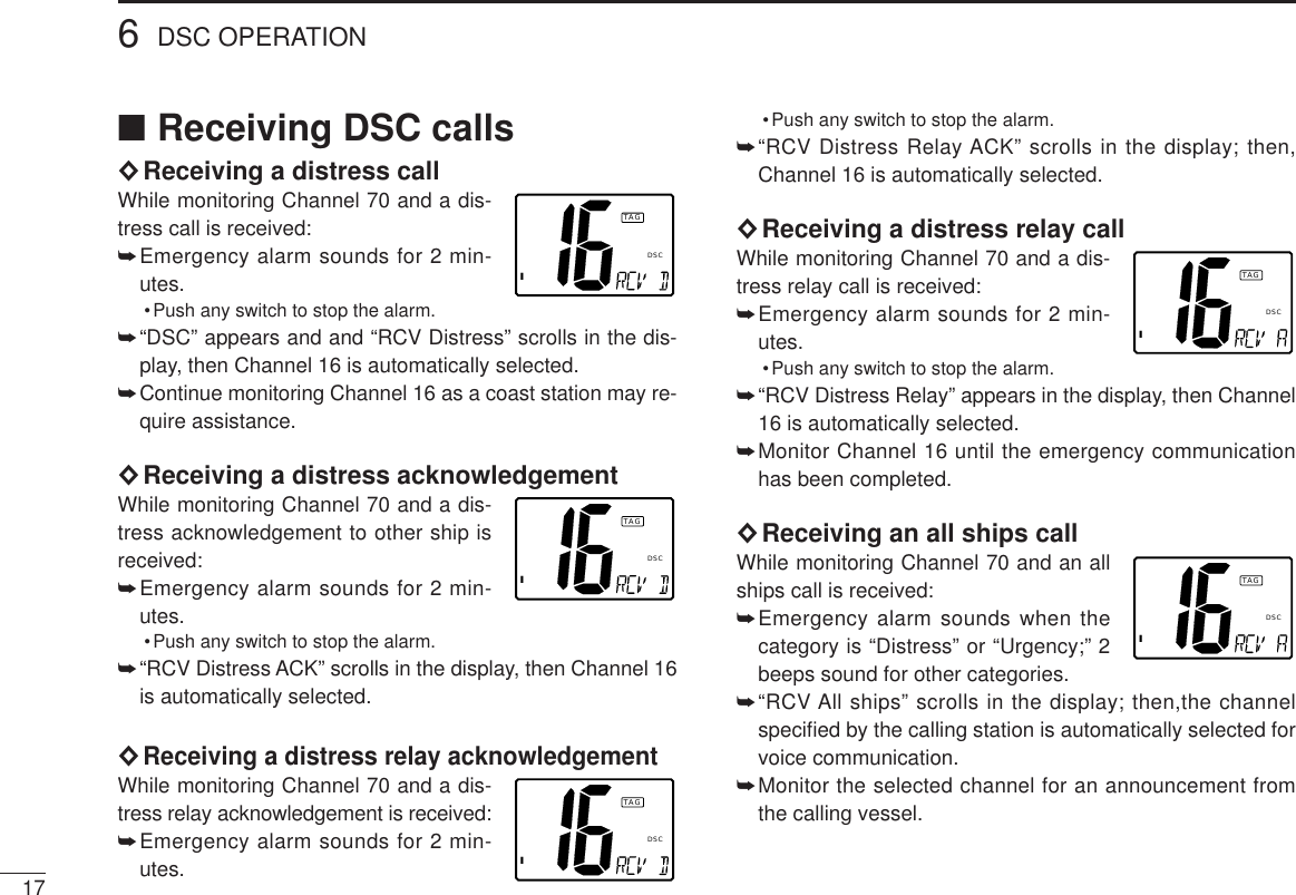 176DSC OPERATION■Receiving DSC calls◊Receiving a distress callWhile monitoring Channel 70 and a dis-tress call is received:➥Emergency alarm sounds for 2 min-utes.•Push any switch to stop the alarm.➥“DSC” appears and and “RCV Distress” scrolls in the dis-play, then Channel 16 is automatically selected.➥Continue monitoring Channel 16 as a coast station may re-quire assistance.◊Receiving a distress acknowledgementWhile monitoring Channel 70 and a dis-tress acknowledgement to other ship isreceived:➥Emergency alarm sounds for 2 min-utes.•Push any switch to stop the alarm.➥“RCV Distress ACK” scrolls in the display, then Channel 16is automatically selected.◊Receiving a distress relay acknowledgementWhile monitoring Channel 70 and a dis-tress relay acknowledgement is received:➥Emergency alarm sounds for 2 min-utes.•Push any switch to stop the alarm.➥“RCV Distress Relay ACK” scrolls in the display; then,Channel 16 is automatically selected.◊Receiving a distress relay callWhile monitoring Channel 70 and a dis-tress relay call is received:➥Emergency alarm sounds for 2 min-utes.•Push any switch to stop the alarm.➥“RCV Distress Relay” appears in the display, then Channel16 is automatically selected.➥Monitor Channel 16 until the emergency communicationhas been completed.◊Receiving an all ships callWhile monitoring Channel 70 and an allships call is received:➥Emergency alarm sounds when thecategory is “Distress” or “Urgency;” 2beeps sound for other categories.➥“RCV All ships” scrolls in the display; then,the channelspeciﬁed by the calling station is automatically selected forvoice communication.➥Monitor the selected channel for an announcement fromthe calling vessel.ITAGDSCITAGDSCITAGDSCITAGDSCITAGDSC