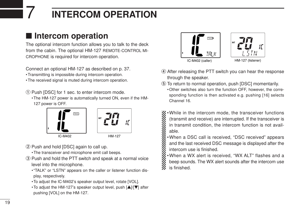 197INTERCOM OPERATION■Intercom operationThe optional intercom function allows you to talk to the deckfrom the cabin. The optional HM-127 REMOTE-CONTROL MI-CROPHONE is required for intercom operation.Connect an optional HM-127 as described on p. 37.•Transmitting is impossible during intercom operation.•The received signal is muted during intercom operation.qPush [DSC] for 1 sec. to enter intercom mode.•The HM-127 power is automatically turned ON, even if the HM-127 power is OFF.wPush and hold [DSC] again to call up.•The transceiver and microphone emit call beeps.ePush and hold the PTT switch and speak at a normal voicelevel into the microphone.•“TALK” or “LSTN” appears on the caller or listener function dis-play, respectively.•To adjust the IC-M402’s speaker output level, rotate [VOL].•To adjust the HM-127’s speaker output level, push [Y]/[Z] afterpushing [VOL] on the HM-127.rAfter releasing the PTT switch you can hear the responsethrough the speaker.tTo return to normal operation, push [DSC] momentarily.•Other switches also turn the function OFF, however, the corre-sponding function is then activated e.g. pushing [16] selectsChannel 16.•While in the intercom mode, the transceiver functions(transmit and receive) are interrupted. If the transceiver isin transmit condition, the intercom function is not avail-able.•When a DSC call is received, “DSC received” appearsand the last received DSC message is displayed after theintercom use is ﬁnished.•When a WX alert is received, “WX ALT” flashes and abeep sounds. The WX alert sounds after the intercom useis ﬁnished.INTHM-127 (listener)IC-M402 (caller)ITAGINTHM-127IC-M402ITAG