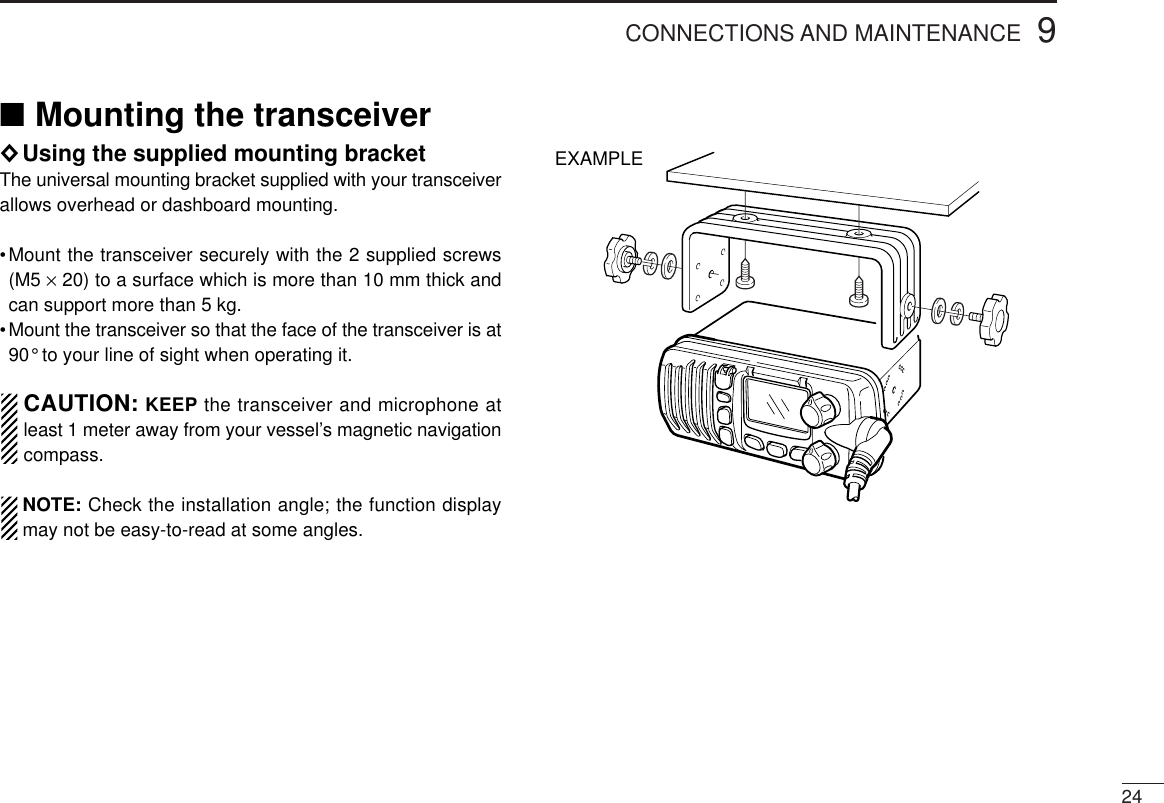 249CONNECTIONS AND MAINTENANCE■Mounting the transceiver◊Using the supplied mounting bracketThe universal mounting bracket supplied with your transceiverallows overhead or dashboard mounting.•Mount the transceiver securely with the 2 supplied screws(M5 ×20) to a surface which is more than 10 mm thick andcan support more than 5 kg.•Mount the transceiver so that the face of the transceiver is at90° to your line of sight when operating it.CAUTION: KEEP the transceiver and microphone atleast 1 meter away from your vessel’s magnetic navigationcompass.NOTE: Check the installation angle; the function displaymay not be easy-to-read at some angles.EXAMPLE