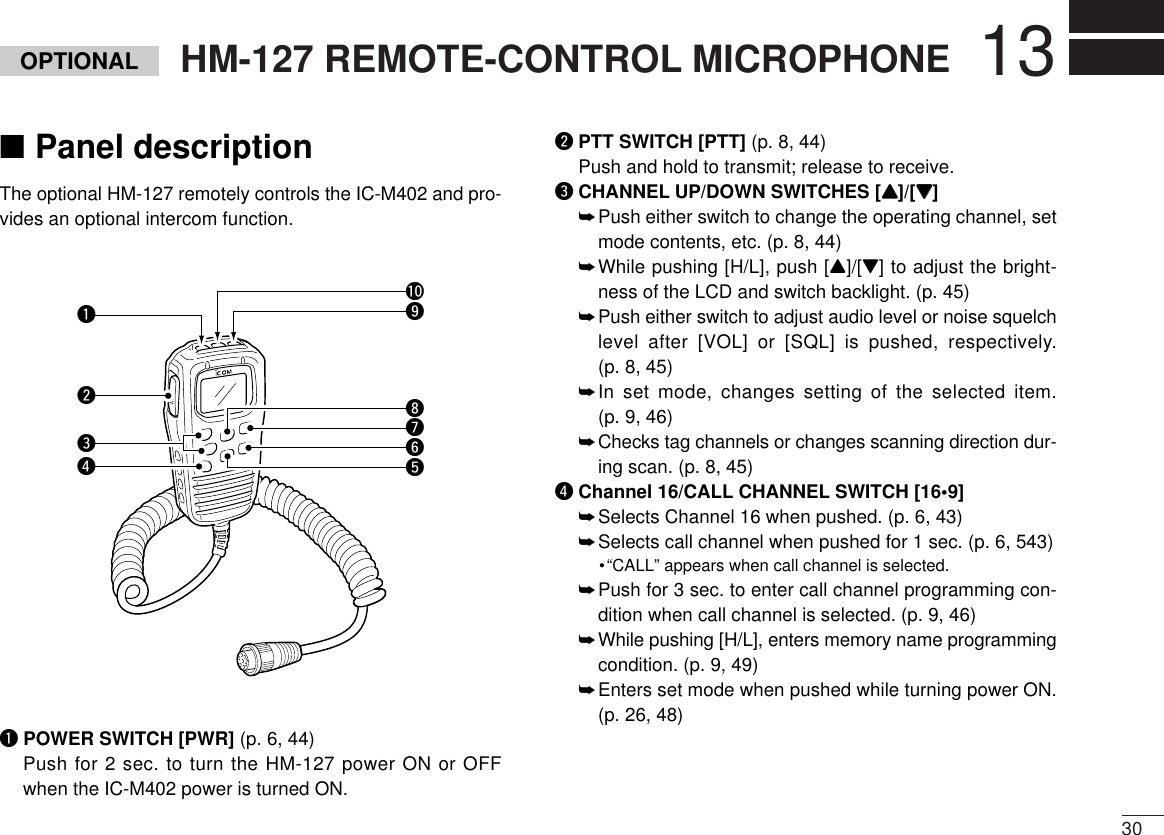 3013HM-127 REMOTE-CONTROL MICROPHONEOPTIONAL■Panel descriptionThe optional HM-127 remotely controls the IC-M402 and pro-vides an optional intercom function.qPOWER SWITCH [PWR] (p. 6, 44)Push for 2 sec. to turn the HM-127 power ON or OFFwhen the IC-M402 power is turned ON.wPTT SWITCH [PTT] (p. 8, 44)Push and hold to transmit; release to receive.eCHANNEL UP/DOWN SWITCHES [YY]/[ZZ] ➥Push either switch to change the operating channel, setmode contents, etc. (p. 8, 44)➥While pushing [H/L], push [Y]/[Z] to adjust the bright-ness of the LCD and switch backlight. (p. 45)➥Push either switch to adjust audio level or noise squelchlevel after [VOL] or [SQL] is pushed, respectively. (p. 8, 45)➥In set mode, changes setting of the selected item.(p. 9, 46)➥Checks tag channels or changes scanning direction dur-ing scan. (p. 8, 45)rChannel 16/CALL CHANNEL SWITCH [16•9]➥Selects Channel 16 when pushed. (p. 6, 43)➥Selects call channel when pushed for 1 sec. (p. 6, 543)•“CALL” appears when call channel is selected.➥Push for 3 sec. to enter call channel programming con-dition when call channel is selected. (p. 9, 46)➥While pushing [H/L], enters memory name programmingcondition. (p. 9, 49)➥Enters set mode when pushed while turning power ON.(p. 26, 48)qwreuytio!0