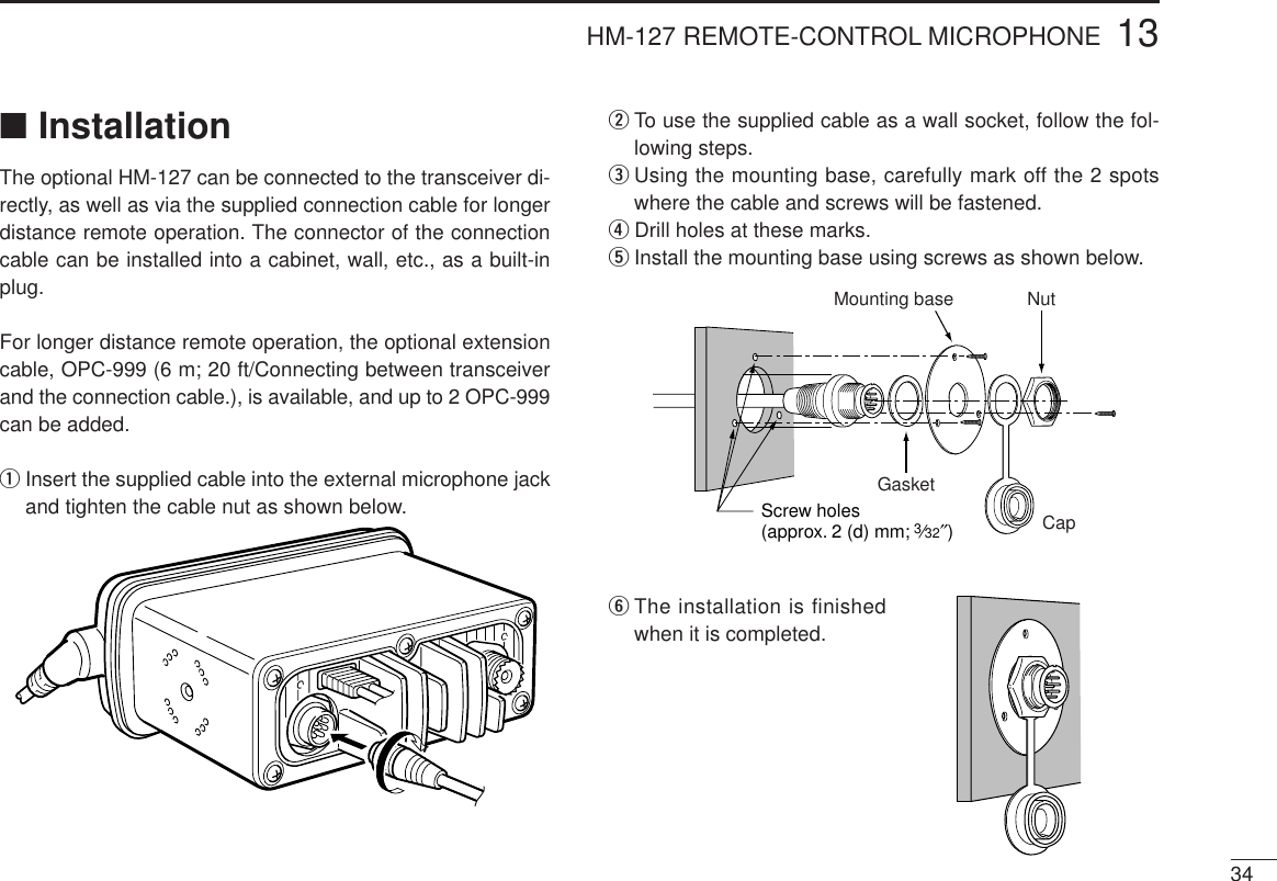 3413HM-127 REMOTE-CONTROL MICROPHONE■InstallationThe optional HM-127 can be connected to the transceiver di-rectly, as well as via the supplied connection cable for longerdistance remote operation. The connector of the connectioncable can be installed into a cabinet, wall, etc., as a built-inplug.For longer distance remote operation, the optional extensioncable, OPC-999 (6 m; 20 ft/Connecting between transceiverand the connection cable.), is available, and up to 2 OPC-999can be added.qInsert the supplied cable into the external microphone jackand tighten the cable nut as shown below.wTo use the supplied cable as a wall socket, follow the fol-lowing steps.eUsing the mounting base, carefully mark off the 2 spotswhere the cable and screws will be fastened.rDrill holes at these marks.tInstall the mounting base using screws as shown below.yThe installation is finishedwhen it is completed.GasketCapMounting base NutScrew holes(approx. 2 (d) mm; 3⁄32″)