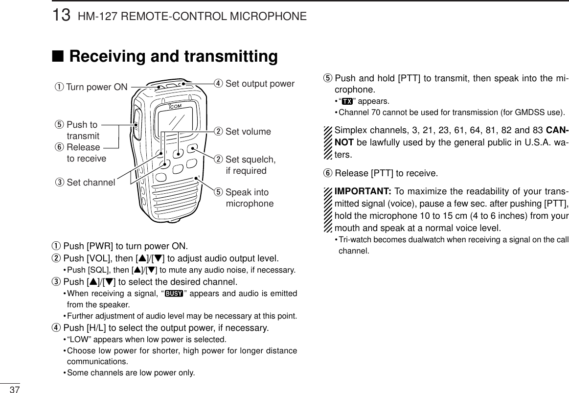 3713 HM-127 REMOTE-CONTROL MICROPHONE■Receiving and transmittingqPush [PWR] to turn power ON.wPush [VOL], then [Y]/[Z] to adjust audio output level.•Push [SQL], then [Y]/[Z] to mute any audio noise, if necessary.ePush [Y]/[Z] to select the desired channel.•When receiving a signal, “ ” appears and audio is emittedfrom the speaker.•Further adjustment of audio level may be necessary at this point.rPush [H/L] to select the output power, if necessary.•“LOW” appears when low power is selected.•Choose low power for shorter, high power for longer distancecommunications.•Some channels are low power only.tPush and hold [PTT] to transmit, then speak into the mi-crophone.•“ ” appears.•Channel 70 cannot be used for transmission (for GMDSS use).Simplex channels, 3, 21, 23, 61, 64, 81, 82 and 83 CAN-NOT be lawfully used by the general public in U.S.A. wa-ters.yRelease [PTT] to receive.IMPORTANT: To maximize the readability of your trans-mitted signal (voice), pause a few sec. after pushing [PTT],hold the microphone 10 to 15 cm (4 to 6 inches) from yourmouth and speak at a normal voice level.•Tri-watch becomes dualwatch when receiving a signal on the callchannel.w Set volumew Set squelch,     if requiredr Set output powert Speak into     microphoneq Turn power ONe Set channelt Push to    transmity Release    to receive