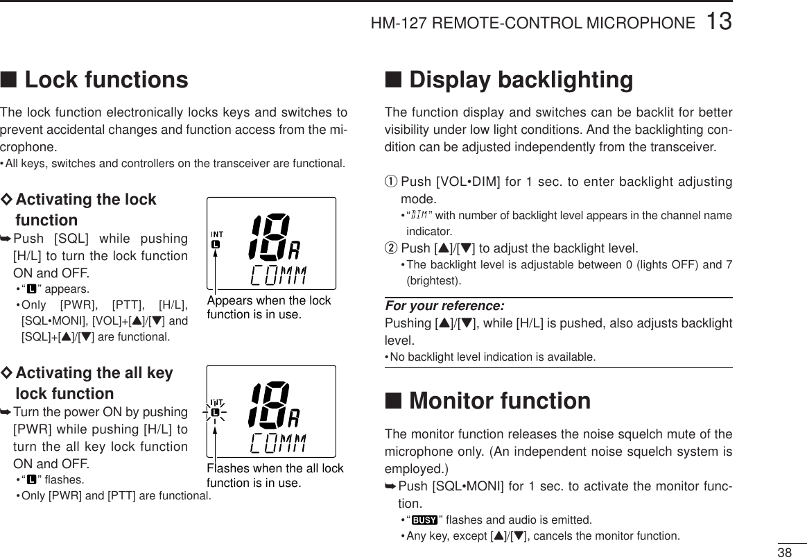 3813HM-127 REMOTE-CONTROL MICROPHONE■Lock functionsThe lock function electronically locks keys and switches toprevent accidental changes and function access from the mi-crophone.•All keys, switches and controllers on the transceiver are functional.◊Activating the lockfunction➥Push [SQL] while pushing[H/L] to turn the lock functionON and OFF.•“ ” appears.•Only [PWR], [PTT], [H/L],[SQL•MONI], [VOL]+[Y]/[Z] and[SQL]+[Y]/[Z] are functional.◊Activating the all keylock function➥Turn the power ON by pushing[PWR] while pushing [H/L] toturn the all key lock functionON and OFF.•“ ” ﬂashes.•Only [PWR] and [PTT] are functional.■Display backlightingThe function display and switches can be backlit for bettervisibility under low light conditions. And the backlighting con-dition can be adjusted independently from the transceiver.qPush [VOL•DIM] for 1 sec. to enter backlight adjustingmode.•“ ” with number of backlight level appears in the channel nameindicator.wPush [Y]/[Z] to adjust the backlight level.•The backlight level is adjustable between 0 (lights OFF) and 7(brightest).For your reference:Pushing [Y]/[Z], while [H/L] is pushed, also adjusts backlightlevel.•No backlight level indication is available.■Monitor functionThe monitor function releases the noise squelch mute of themicrophone only. (An independent noise squelch system isemployed.)➥Push [SQL•MONI] for 1 sec. to activate the monitor func-tion.•“ ” ﬂashes and audio is emitted.•Any key, except [Y]/[Z], cancels the monitor function.Appears when the lockfunction is in use. Flashes when the all lockfunction is in use. 